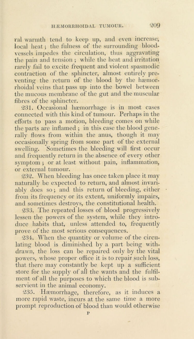 ral warmth tend to keep up, and even increase, local heat; the fulness of the surrounding blood- vessels impedes the circulation, thus aggravating the pain and tension ; while the heat and irritation rarely fail to excite frequent and violent spasmodic contraction of the sphincter, almost entirely pre- venting the return of the blood by the haemor- rhoidal veins that pass up into the bowel between the mucous membrane of the gut and the muscular fibres of the sphincter. 231. Occasional haemorrhage is in most cases connected with this kind of tumour. Perhaps in the efforts to pass a motion, bleeding comes on while the parts are inflamed ; in this case the blood gene- rally flows from within the anus, though it may occasionally spring from some part of the external swelling. Sometimes the bleeding will first occur and frequently return in the absence of every other symptom ; or at least without pain, inflammation, or external tumour. 232. When bleeding has once taken place it may naturally be expected to return, and almost invari- ably does so; and this return of bleeding, either from its frequency or its extent, uniformly impairs, and sometimes destroys, the constitutional health. 233. The repeated losses of blood progressively lessen the powers of the system, while they intro- duce habits that, unless attended to, frequently prove of the most serious consequences. 234. When the quantity or volume of the circu- lating blood is diminished by a part being with- drawn, the loss can be repaired only by the vital powers, whose proper office it is to repair such loss, that there may constantly be kept up a sufficient store for the supply of all the wants and the fulfil- ment of all the purposes to which the blood is sub- servient in the animal economy. 235. Haemorrhage, therefore, as it induces a more rapid waste, incurs at the same time a more prompt reproduction of blood than would otherwise p