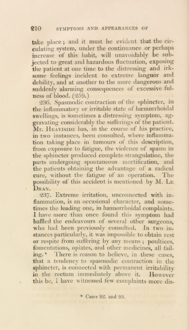 take place ; and it must be evident that the cir- culating system, under the continuance or perhaps increase of this habit, will unavoidably be sub- jected to great and hazardous fluctuation, exposing the patient at one time to the distressing and irk- some feelings incident to extreme languor and debility, and at another to the more dangerous and suddenly alarming consequences of excessive ful- ness of blood. (259.) 23b. Spasmodic contraction of the sphincter, in the inflammatory or irritable state of haemorrhoidal swellings, is sometimes a distressing symptom, ag- gravating considerably the sufferings of the patient. Mr. Heaviside has, in the course of his practice, in two instances, been consulted, where inflamma- tion taking place in tumours of this description, from exposure to fatigue, the violence of spasm in the sphincter produced complete strangulation, the parts undergoing spontaneous mortification, and the patients obtaining the advantage of a radical cure, without the fatigue of an operation. The possibility of this accident is mentioned by M. Le Dr an. 237- Extreme irritation, unconnected with in- flammation, is an occasional character, and some- times the leading one, in haemorrhoidal complaints. I have more than once found this symptom had baffled the endeavours of several other surgeons, who had been previously consulted. In two in- stances particularly, it was impossible to obtain rest or respite from suffering by any means ; poultices, fomentations, opiates, and other medicines, all fail- ing. * There is reason to believe, in these cases, that a tendency to spasmodic contraction in the sphincter, is connected with permanent irritability in the rectum immediately above it. However this be, I have witnessed few complaints more dis- * Cases 92. and 93.