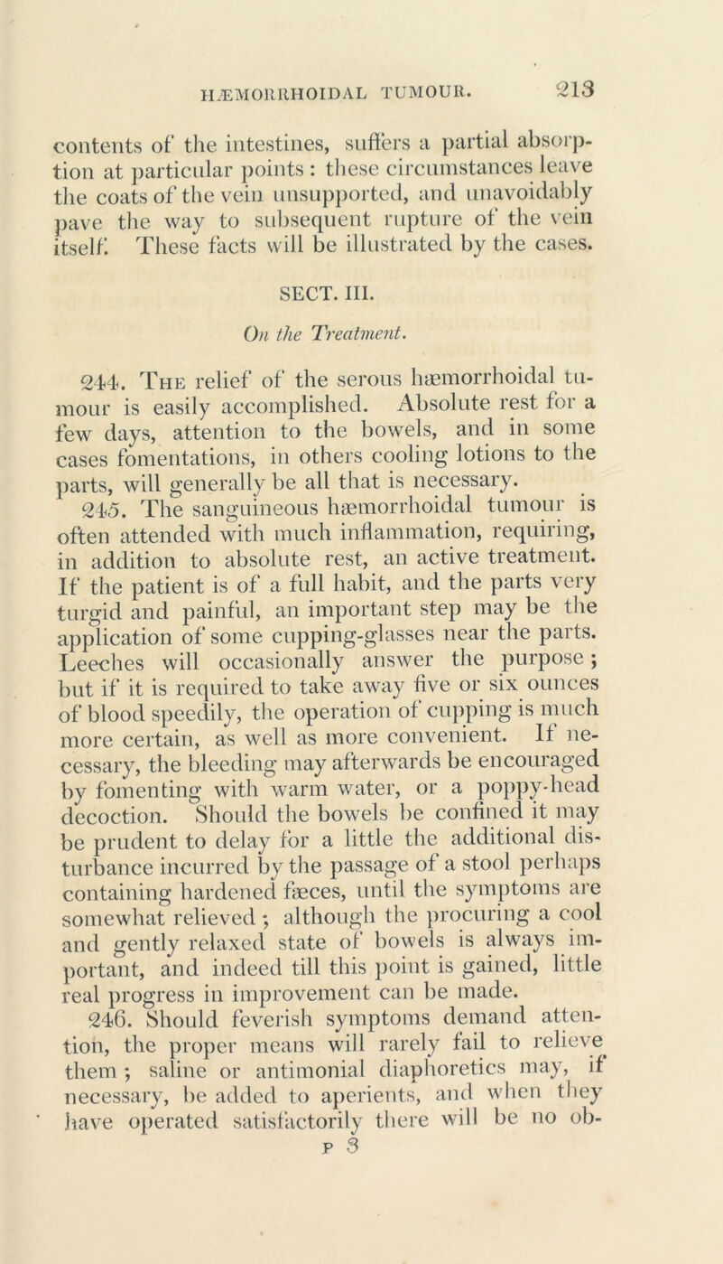contents of the intestines, suffers a partial absorp- tion at particular points : these circumstances leave the coats of the vein unsupported, and unavoidably pave the way to subsequent rupture of the vein itself These facts will be illustrated by the cases. SECT. III. On the Treatment. 244. The relief of the serous haemorrhoidal tu- mour is easily accomplished. Absolute rest for a few days, attention to the bowels, and in some cases fomentations, in others cooling lotions to the parts, will generally be all that is necessary. 24<5. The sanguineous haemorrhoidal tumour is often attended with much inflammation, requiring, in addition to absolute rest, an active treatment. If the patient is of a full habit, and the parts very turgid and painful, an important step may be the application of some cupping-glasses near the parts. Leeches will occasionally answer the purpose; but if it is required to take away five or six ounces of blood speedily, the operation of cupping is much more certain, as well as more convenient. If ne- cessary, the bleeding may afterwards be encouraged by fomenting with warm water, or a poppy-head decoction. Should the bowels be confined it may be prudent to delay for a little the additional dis- turbance incurred by the passage of a stool perhaps containing hardened fbeces, until the symptoms are somewhat relieved ; although the procuring a cool and gently relaxed state of bowels is always im- portant, and indeed till this point is gained, little real progress in improvement can be made. 246. Should feverish symptoms demand atten- tion, the proper means will rarely fail to relieve, them ; saline or antimonial diaphoretics may, if necessary, be added to aperients, and when they have operated satisfactorily there will be no ob-