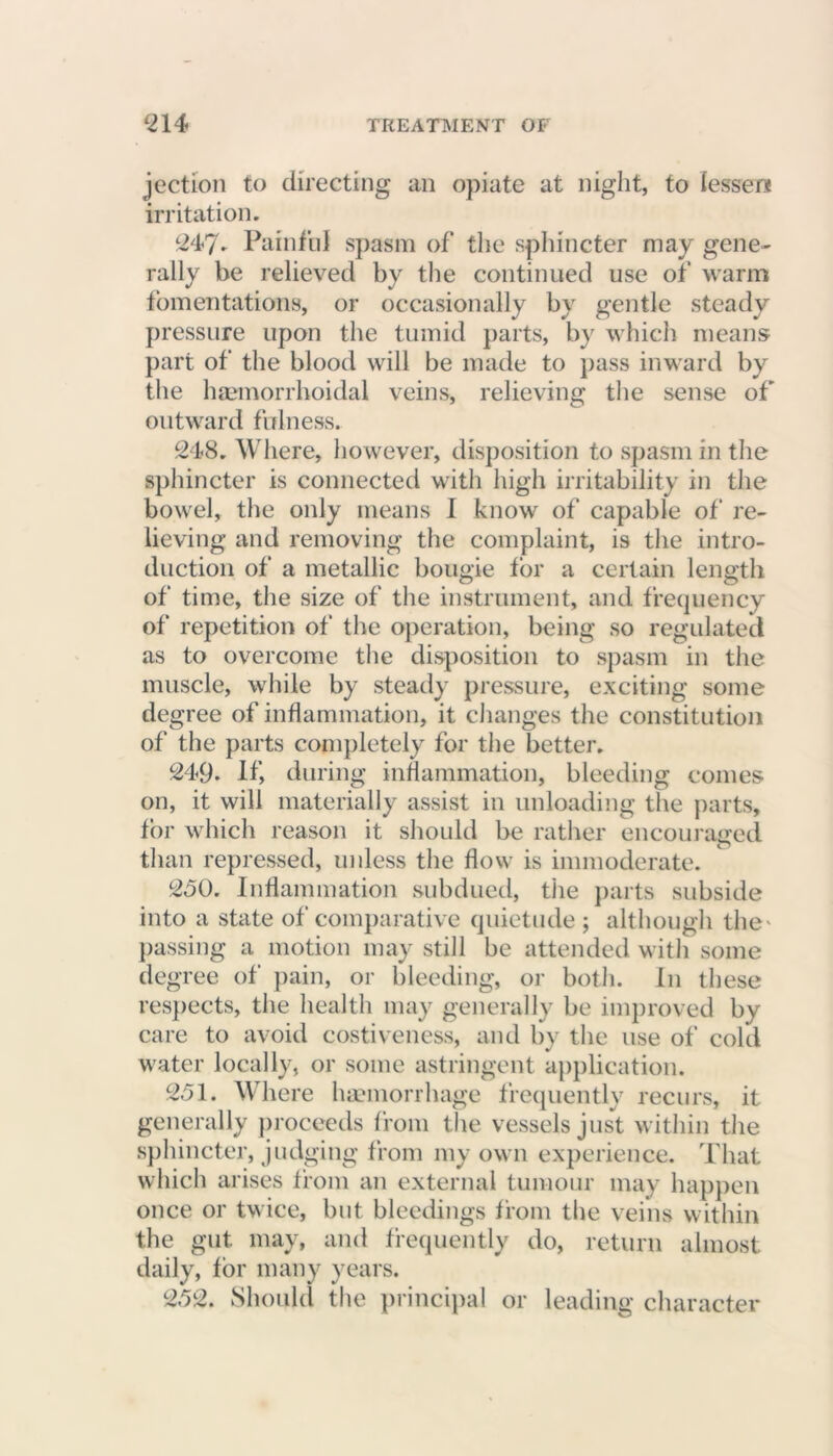 jection to directing an opiate at night, to lesser* irritation. 247* Painful spasm of the sphincter may gene- rally be relieved by the continued use of warm fomentations, or occasionally by gentle steady pressure upon the tumid parts, by which means part of the blood will be made to pass inward by the haemorrhoidal veins, relieving the sense of outward fulness. 248. Where, however, disposition to spasm in the sphincter is connected with high irritability in the bowel, the only means I know of capable of re- lieving and removing the complaint, is the intro- duction of a metallic bougie for a certain length of time, the size of the instrument, and frequency of repetition of the operation, being so regulated as to overcome the disposition to spasm in the muscle, while by steady pressure, exciting some degree of inflammation, it changes the constitution of the parts completely for the better. 249. If, during inflammation, bleeding comes on, it will materially assist in unloading the parts, for which reason it should be rather encouraged than repressed, unless the flow is immoderate. 250. Inflammation subdued, the parts subside into a state of comparative quietude ; although the' passing a motion may still be attended with some degree of pain, or bleeding, or both, in these respects, the health may generally be improved by care to avoid costiveness, and by the use of cold water locally, or some astringent application. 251. Where haemorrhage frequently recurs, it generally proceeds from the vessels just within the sphincter, judging from my own experience. That which arises from an external tumour may happen once or twice, but bleedings from the veins within the gut may, and frequently do, return almost daily, for many years. 252. Should the principal or leading character
