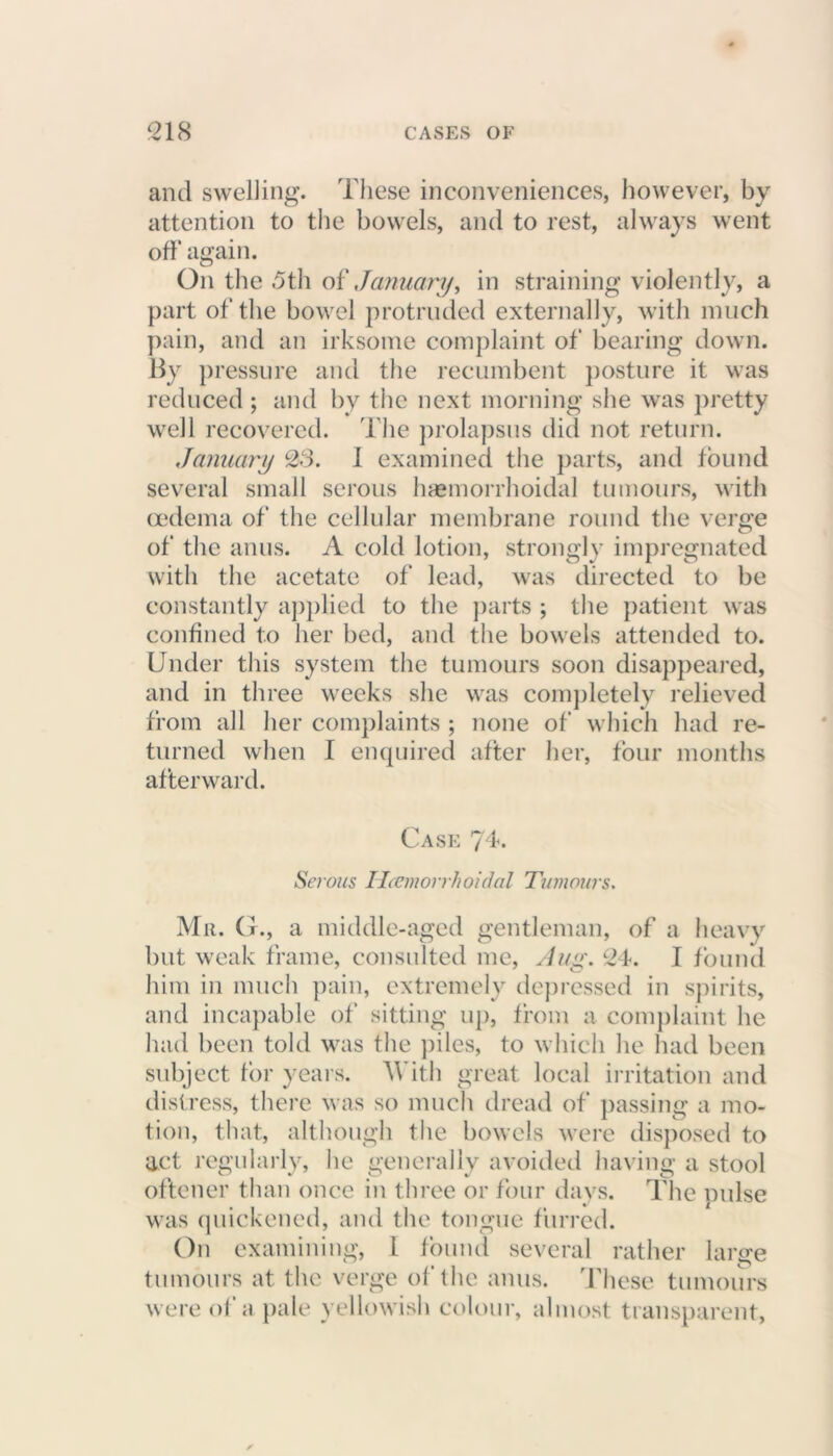 and swelling. These inconveniences, however, by attention to the bowels, and to rest, always went off again. On the 5th of January^ in straining violently, a part of the bowel protruded externally, with much pain, and an irksome complaint of bearing down. By pressure and the recumbent posture it was reduced ; and by the next morning she was pretty well recovered. The prolapsus did not return. January 23. 1 examined the parts, and found several small serous haemorrhoidal tumours, with oedema of the cellular membrane round the verge of the anus. A cold lotion, strongly impregnated with the acetate of lead, was directed to be constantly applied to the parts ; the patient was confined to her bed, and the bowels attended to. Under this system the tumours soon disappeared, and in three weeks she was completely relieved from all her complaints ; none of which had re- turned when I enquired after her, four months afterward. Case 74. Serous Ucemorrh oidal Tumours. Mr. G., a middle-aged gentleman, of a heavy but weak frame, consulted me, Aug. 24. I found him in much pain, extremely depressed in spirits, and incapable of sitting up, from a complaint he had been told was the piles, to which he had been subject for years. 'With great local irritation and distress, there was so much dread of passing a mo- tion, that, although the bowels were disposed to act regularly, he generally avoided having a stool oftener than once in three or four days. The mdse was quickened, and the tongue furred. On examining, 1 found several rather large tumours at the verge of the anus. These tumours were of a pale yellowish colour, almost transparent,