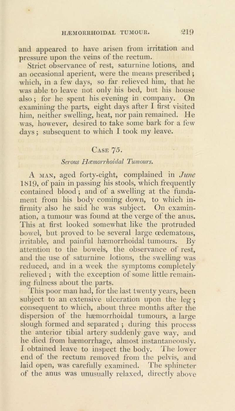 and appeared to have arisen from irritation and pressure upon the veins of the rectum. Strict observance of rest, saturnine lotions, and an occasional aperient, were the means prescribed; which, in a few days, so far relieved him, that he was able to leave not only his bed, but his house also ; for he spent his evening in company. On examining the parts, eight days after I first visited him, neither swelling, heat, nor pain remained. He was, however, desired to take some bark for a few days; subsequent to which I took my leave. Case J5. Serous Hemorrhoidal Tumours. A man, aged forty-eight, complained in June 1819, of pain in passing his stools, which frequently contained blood; and of a swelling at the funda- ment from his body coming down, to which in- firmity also he said he was subject. On examin- ation, a tumour was found at the verge of the anus. This at first looked somewhat like the protruded bowel, but proved to be several large oedematous, irritable, and painful haemorrhoidal tumours. By attention to the bowels, the observance of rest, and the use of saturnine lotions, the swelling was reduced, and in a week the symptoms completely relieved ; with the exception of some little remain- ing fulness about the parts. This poor man had, for the last twenty years, been subject to an extensive ulceration upon the leg ; consequent to which, about three months after the dispersion of the haemorrhoidal tumours, a large slough formed and separated ; during this process the anterior tibial artery suddenly gave way, and he died from haemorrhage, almost instantaneously. I obtained leave to inspect the body. The lower end of the rectum removed from the pelvis, and laid open, was carefully examined. The sphincter of the anus was unusually relaxed, directly above