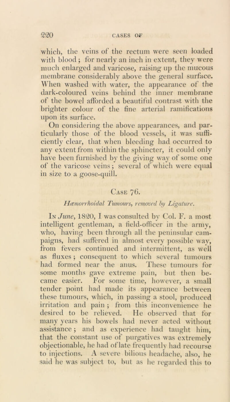 which, the veins of the rectum were seen loaded with blood ; for nearly an inch in extent, they were much enlarged and varicose, raising up the mucous membrane considerably above the general surface. When washed with water, the appearance of the dark-coloured veins behind the inner membrane of the bowel afforded a beautiful contrast with the brighter colour of the fine arterial ramifications upon its surface. On considering the above appearances, and par- ticularly those of the blood vessels, it was suffi- ciently clear, that when bleeding had occurred to any extent from within the sphincter, it could only have been furnished by the giving way of some one of the varicose veins; several of which were equal in size to a goose-quill. Case Themorrhoidal Turnout's, removed by Ligature. In June, 1820, I was consulted by Col. F. a most intelligent gentleman, a field-officer in the army, who, having been through all the peninsular cam- paigns, had suffered in almost every possible wav, from fevers continued and intermittent, as well as fluxes ; consequent to which several tumours had formed near the anus. These tumours for some months gave extreme pain, but then be- came easier. For some time, however, a small tender point had made its appearance between these tumours, which, in passing a stool, produced irritation and pain ; from this inconvenience he desired to be relieved. He observed that for many years his bowels had never acted without assistance; and as experience had taught him, that the constant use of purgatives was extremely objectionable, he had of late frequently had recourse to injections. A severe bilious headache, also, he said he was subject to, but as he regarded this to