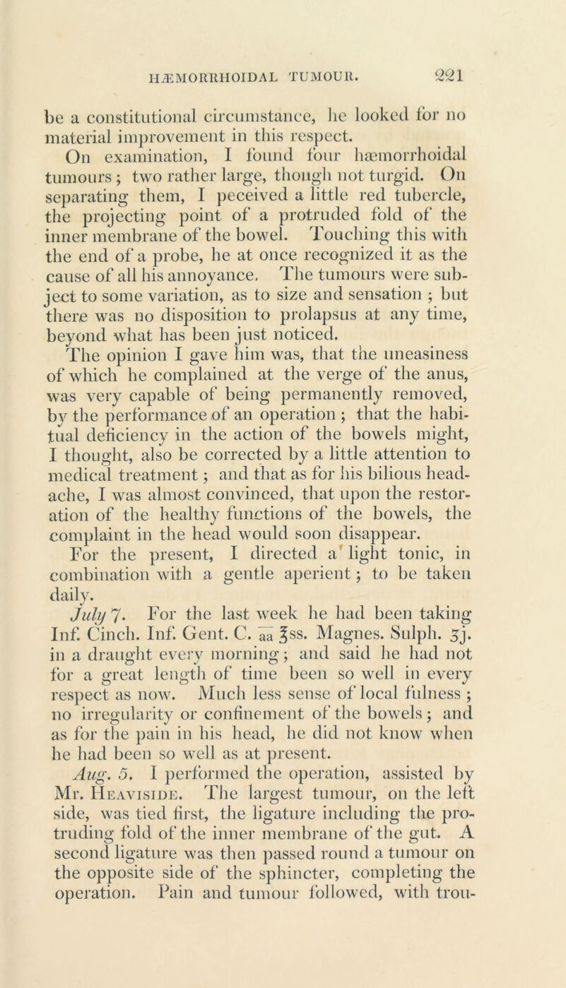 QO1 be a constitutional circumstance, lie looked for no material improvement in this respect. On examination, I found four haemorrhoidal tumours ; two rather large, though not turgid. On separating them, I peceived a little red tubercle, the projecting point of a protruded fold of the inner membrane of the bowel. Touching this with the end of a probe, he at once recognized it as the cause of all his annoyance. The tumours were sub- ject to some variation, as to size and sensation ; but there was no disposition to prolapsus at any time, beyond what has been just noticed. The opinion I gave him was, that the uneasiness of which he complained at the verge of the anus, was very capable of being permanently removed, by the performance of an operation ; that the habi- tual deficiency in the action of the bowels might, I thought, also be corrected by a little attention to medical treatment; and that as for his bilious head- ache, I was almost convinced, that upon the restor- ation of the healthy functions of the bowels, the complaint in the head would soon disappear. For the present, I directed a light tonic, in combination with a gentle aperient; to be taken daily. July 7. For the last week he had been taking Inf. Cinch. Inf. Gent. C. aa |ss. Magnes. Sulph. 5j. in a draught every morning; and said he had not for a great length of time been so well in every respect as now. Much less sense of local fulness ; no irregularity or confinement of the bowels ; and as for the pain in his head, he did not know when he had been so well as at present. Aug. 5. I performed the operation, assisted by Mr. Heaviside. The largest tumour, on the left side, was tied first, the ligature including the pro- truding fold of the inner membrane of the gut. A second ligature was then passed round a tumour on the opposite side of the sphincter, completing the operation. Pain and tumour followed, with trou-