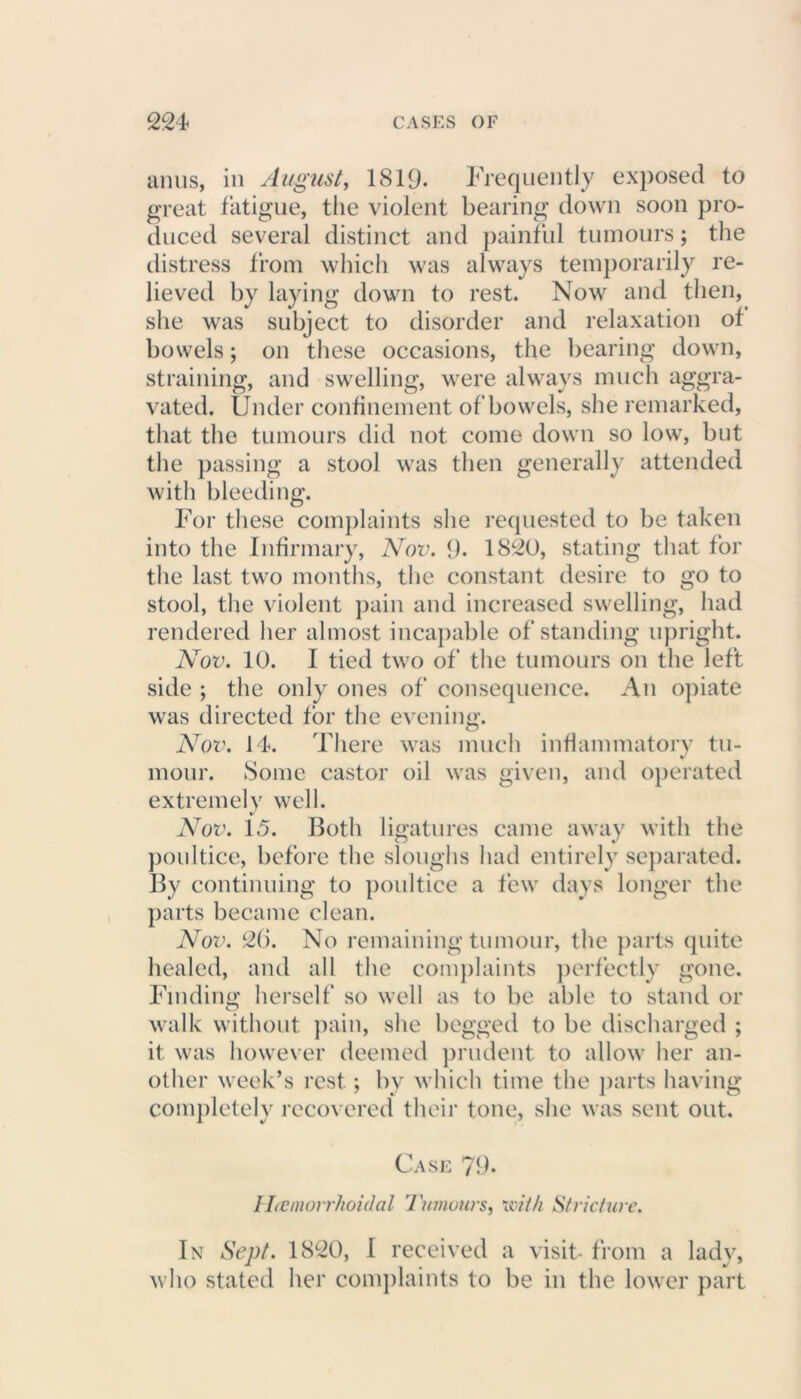 anus, in August, 1819- Frequently exposed to great fatigue, the violent bearing down soon pro- duced several distinct and painful tumours; the distress from which was always temporarily re- lieved by laying down to rest. Now and then, she was subject to disorder and relaxation of bowels; oil these occasions, the bearing down, straining, and swelling, were always much aggra- vated. Under confinement of bowels, she remarked, that the tumours did not come down so low, but the passing a stool was then generally attended with bleeding. For these complaints she requested to be taken into the Infirmary, Nov. 9. 1820, stating that for the last two months, the constant desire to go to stool, the violent pain and increased swelling, had rendered her almost incapable of standing upright. Nov. 10. I tied two of the tumours on the left side ; the only ones of consequence. An opiate was directed for the evening. Nov. 14. There was much inflammatory tu- mour. Some castor oil was given, and operated extremely well. Nov. 15. Both ligatures came away with the poultice, before the sloughs had entirely separated. By continuing to poultice a few days longer the parts became clean. Nov. 26. No remaining tumour, the parts quite healed, and all the complaints perfectly gone. Finding herself so well as to be able to stand or walk without pain, she begged to be discharged ; it was however deemed prudent to allow her an- other week’s rest; by which time the parts having completely recovered their tone, she was sent out. Case 79. / hemorrhoidal Tumours, 'with Stricture. In Sept. 1820, I received a visit* from a lady, who stated her complaints to be in the lower part