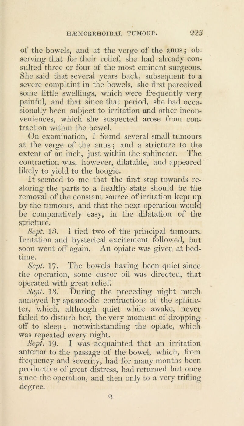 of the bowels, and at the verge of the anus; ob- serving that for their relief, she had already con- sulted three or four of the most eminent surgeons. She said that several years back, subsequent to a severe complaint in the bowels, she first perceived some little swellings, which were frequently very painful, and that since that period, she had occa- sionally been subject to irritation and other incon- veniences, which she suspected arose from con- traction within the bowel. On examination, I found several small tumours at the verge of the anus; and a stricture to the extent of an inch, just within the sphincter. The contraction was, however, dilatable, and appeared likely to yield to the bougie. It seemed to me that the first step towards re- storing the parts to a healthy state should be the removal of the constant source of irritation kept up by the tumours, and that the next operation would be comparatively easy, in the dilatation of the stricture. Sept. 13. I tied two of the principal tumours. Irritation and hysterical excitement followed, but soon went off again. An opiate was given at bed- time. Sept. 17* The bowels having been quiet since the operation, some castor oil was directed, that operated with great relief. Sept. 18. During the preceding night much annoyed by spasmodic contractions of the sphinc- ter, which, although quiet while awake, never failed to disturb her, the very moment of dropping off* to sleep ; notwithstanding the opiate, which was repeated every night. Sept. IQ. I was acquainted that an irritation anterior to the passage of the bowel, which, from frequency and severity, had for many months been productive of great distress, had returned but once since the operation, and then only to a very trifling degree. Q