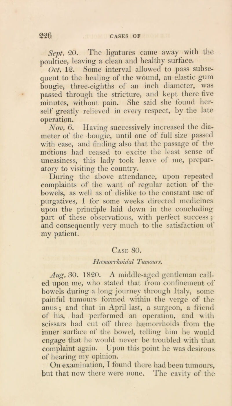 Sept. 20. The ligatures came away with the poultice, leaving a clean and healthy surface. Oct, 12. Some interval allowed to pass subse- quent to the healing of‘ the wound, an elastic gum bougie, three-eighths of an inch diameter, was passed through the stricture, and kept there five minutes, without pain. She said she found her- self greatly relieved in every respect, by the late operation. Nov, 6. Having successively increased the dia- meter of the bougie, until one of full size passed with ease, and finding also that the passage of the motions had ceased to excite the least sense of uneasiness, tins lady took leave of me, prepar- atory to visiting the country. During the above attendance, upon repeated complaints of the want of regular action of the bowels, as well as of dislike to the constant use of purgatives, I for some weeks directed medicines upon the principle laid down in the concluding part of these observations, with perfect success ; and consequently very much to the satisfaction of my patient. Case 80. Hccmorrhoidal Tumours. Aug. 80. 1820. A middle-aged gentleman call- ed upon me, who stated that from confinement of bowels during a long journey through Italy, some painful tumours formed within the verge of the anus ; and that in April last, a surgeon, a friend of his, had performed an operation, and with scissars had cut off three haemorrhoids from the inner surface of the bowel, telling him he would engage that he would never be troubled with that complaint again. Upon this point he was desirous of hearing my opinion. On examination, I found there had been tumours, but that now there were none. The cavity of the