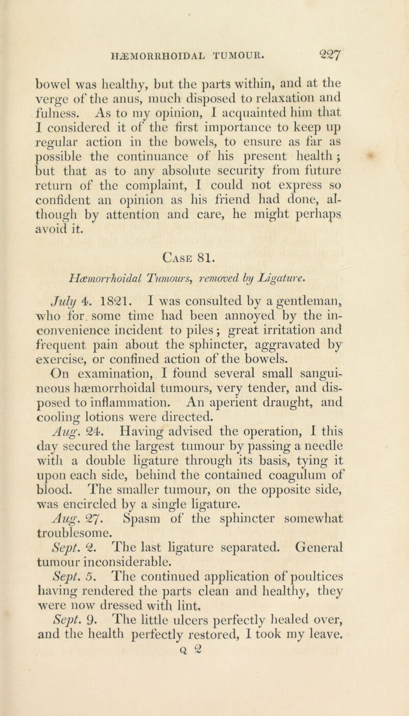 bowel was healthy, but the parts within, and at the verge of the anus, much disposed to relaxation and fulness. As to my opinion, I acquainted him that I considered it of the first importance to keep up regular action in the bowels, to ensure as far as possible the continuance of his present health ; but that as to auy absolute security from future return of the complaint, I could not express so confident an opinion as his friend had done, al- though by attention and care, he might perhaps, avoid it. Case 81. Ileemorrhoidal Tumours, removed by Ligature. July 4. 1821. I was consulted by a gentleman, who for. some time had been annoyed by the in- convenience incident to piles; great irritation and frequent pain about the sphincter, aggravated by exercise, or confined action of the bowels. On examination, I found several small sangui- neous haemorrhoidal tumours, very tender, and dis- posed to inflammation. An aperient draught, and cooling lotions were directed. Aug. 24. Having advised the operation, I this day secured the largest tumour by passing a needle with a double ligature through its basis, tying it upon each side, behind the contained coagulum of blood. The smaller tumour, on the opposite side, was encircled by a single ligature. Aug. 27- Spasm of the sphincter somewhat troublesome. Sept. 2. The last ligature separated. General tumour inconsiderable. Sept. 5. The continued application of poultices having rendered the parts clean and healthy, they were now dressed with lint. Sept. 9- The little ulcers perfectly healed over, and the health perfectly restored, I took my leave. q 2