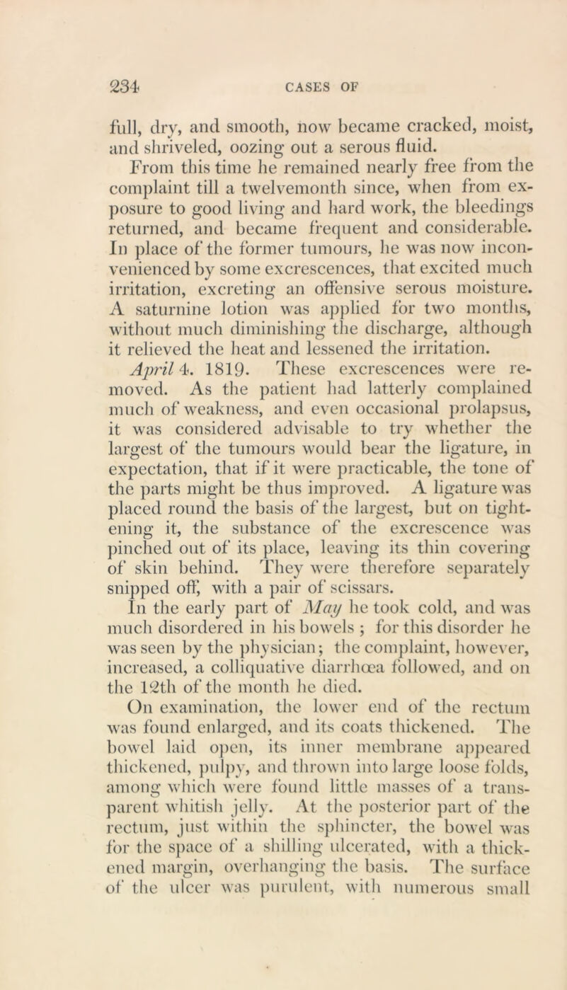 full, dry, and smooth, now became cracked, moist, and shriveled, oozing out a serous fluid. From this time he remained nearly free from the complaint till a twelvemonth since, when from ex- posure to good living and hard work, the bleedings returned, and became frequent and considerable. In place of the former tumours, he was now incon- venienced by some excrescences, that excited much irritation, excreting an offensive serous moisture. A saturnine lotion was applied for two months, without much diminishing the discharge, although it relieved the heat and lessened the irritation. April 4. 1819. These excrescences were re- moved. As the patient had latterly complained much of weakness, and even occasional prolapsus, it was considered advisable to try whether the largest of the tumours would bear the ligature, in expectation, that if it were practicable, the tone of the parts might be thus improved. A ligature was placed round the basis of the largest, but on tight- ening it, the substance of the excrescence was pinched out of its place, leaving its thin covering of' skin behind. They were therefore separately snipped off, with a pair of scissars. In the early part of May he took cold, and was much disordered in his bowels ; for this disorder he was seen by the physician; the complaint, however, increased, a colliquative diarrhoea followed, and on the 12th of the month he died. On examination, the lower end of the rectum was found enlarged, and its coats thickened. The bowel laid open, its inner membrane appeared thickened, pulpy, and thrown into large loose folds, among which were found little masses of a trans- parent whitish jelly. At the posterior part of the rectum, just within the sphincter, the bowel was for the space of a shilling ulcerated, with a thick- ened margin, overhanging the basis. The surface of the ulcer was purulent, with numerous small