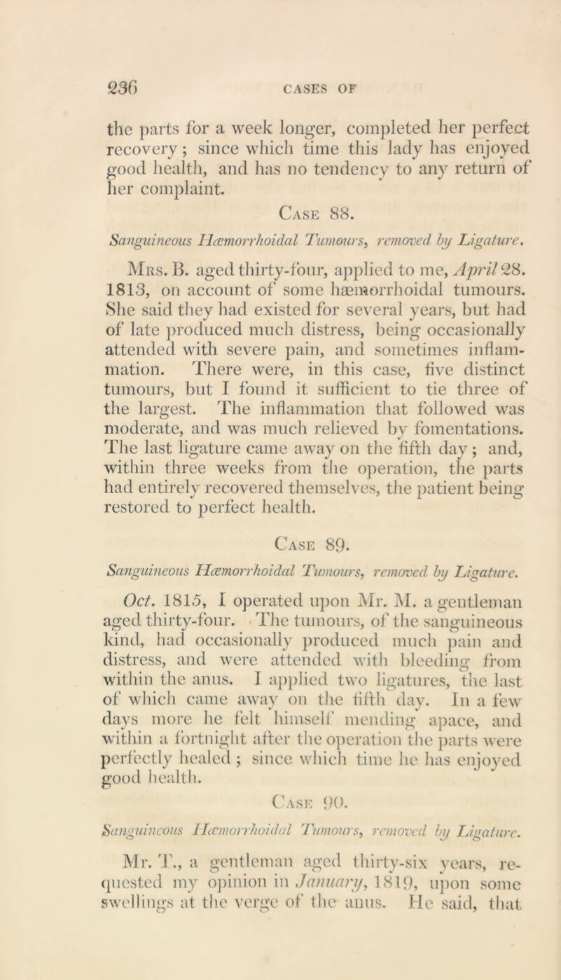 the parts lor a week longer, completed her perfect recovery; since which time this lady has enjoyed good health, and has no tendency to any return of her complaint. Case 88. Sanguineous Hemorrhoidal Tumours, removed by Ligature. Mrs. B. aged thirty-four, applied to me, April 28. 1813, on account of some haemorrhoidal tumours. She said they had existed for several years, but had of late produced much distress, being occasionally attended with severe pain, and sometimes inflam- mation. There were, in this case, five distinct tumours, but I found it sufficient to tie three of the largest. The inflammation that followed was moderate, and was much relieved bv fomentations. The last ligature came away on the fifth day ; and, within three weeks from the operation, tlie parts had entirely recovered themselves, the patient being restored to perfect health. Case 89. Sanguineous Hemorrhoidal Tumours, removed by Ligature. Oct. 1815, I operated upon Mr. M. a gentleman aged thirty-four. The tumours, of the sanguineous kind, had occasionally produced much pain and distress, and were attended with bleeding from within the anus. I applied two ligatures, the last of which came away on the fifth day. In a few days more lie felt himself mending apace, and within a fortnight after the operation the parts were perfectly healed ; since which time he has enjoyed good health. Case 90. Sanguineous Hemorrhoidal Tumours, removed by Ligature. Mr. T., a gentleman aged thirty-six years, re- quested my opinion in January, 1819, upon some swellings at the verge of the anus. He said, that