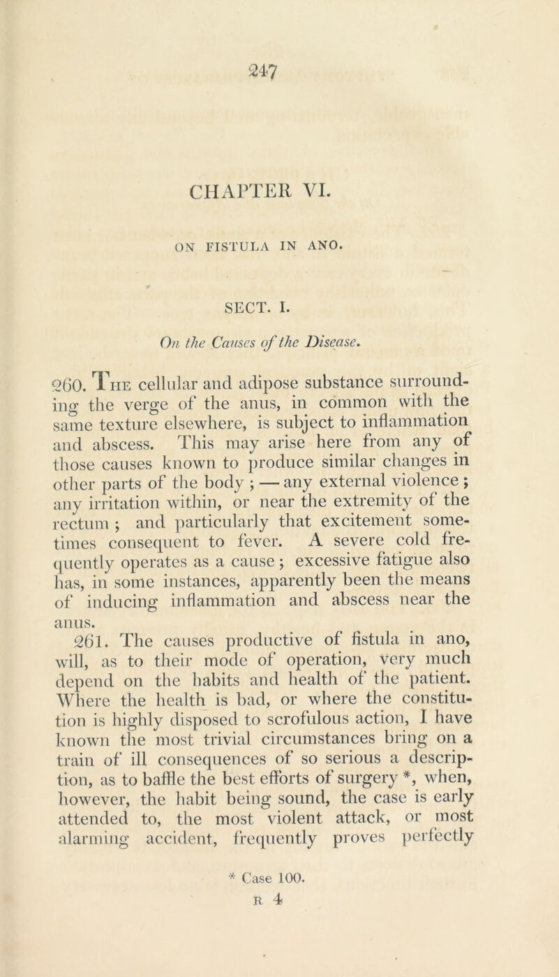 24? CHAPTER VI. ON FISTULA IN ANO. SECT. I. On the Causes of the Disease. 260. The cellular and adipose substance surround- ing the verge of the anus, in common with the same texture elsewhere, is subject to inflammation and abscess. This may arise here from any of those causes known to produce similar changes in other parts of the body ; — any external violence ; any irritation within, or near the extremity of the rectum ; and particularly that excitement some- times consequent to fever. A severe cold fre- quently operates as a cause; excessive fatigue also has, in some instances, apparently been the means of inducing inflammation and abscess near the anus. 261. The causes productive of fistula in ano, will, as to their mode of operation, very much depend on the habits and health of the patient. Where the health is bad, or where the constitu- tion is highly disposed to scrofulous action, I have known the most trivial circumstances bring on a train of ill consequences of so serious a descrip- tion, as to baffle the best efforts of surgery #, when, however, the habit being sound, the case is early attended to, the most violent attack, or most alarming accident, frequently proves perfectly * Case 100.