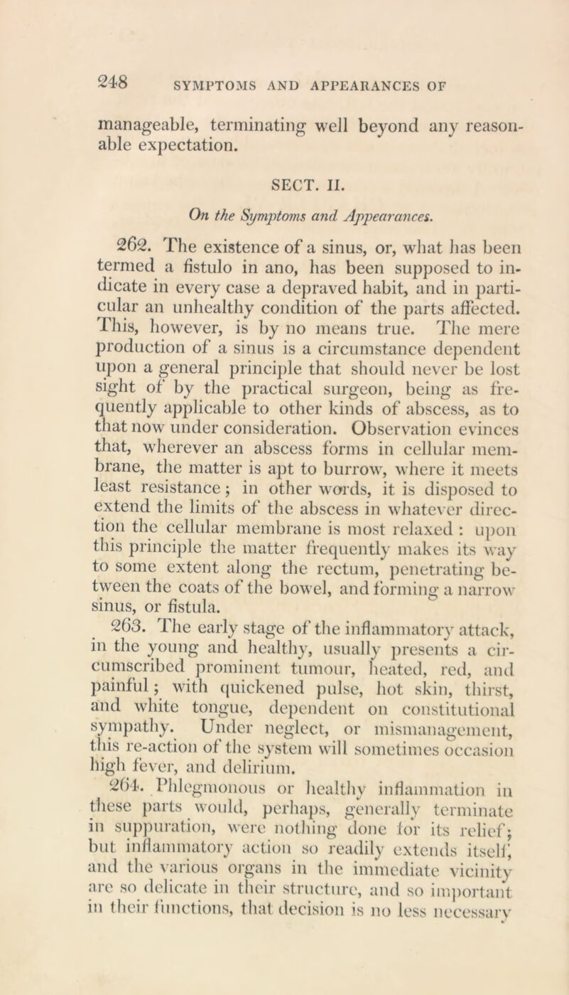 manageable, terminating well beyond any reason- able expectation. SECT. II. On the Symptoms and Appearances. 262. The existence of a sinus, or, what has been termed a fistulo in ano, has been supposed to in- dicate in every case a depraved habit, and in parti- cular an unhealthy condition of the parts affected. This, however, is by no means true. The mere production of a sinus is a circumstance dependent upon a general principle that should never be lost sight of by the practical surgeon, being as fre- quently applicable to other kinds of abscess, as to that now under consideration. Observation evinces that, wherever an abscess forms in cellular mem- brane, the matter is apt to burrow, where it meets least resistance; in other words, it is disposed to extend the limits of the abscess in whatever direc- tion the cellular membrane is most relaxed : upon this principle the matter frequently makes its way to some extent along the rectum, penetrating be- tween the coats of the bowel, and forming a narrow sinus, or fistula. 263. The early stage of the inflammatory attack, in the young and healthy, usually presents a cir- cumscribed prominent tumour, heated, red, and painful; with quickened pulse, hot skin, thirst, and white tongue, dependent on constitutional sympathy. Under neglect, or mismanagement, this re-action of the system will sometimes occasion high fever, and delirium. 2b4. Phlegmonous or healthy inflammation in these parts would, perhaps, generally terminate in suppuration, were nothing done for its relief; but inflammatory action so readily extends itself; and the various organs in the immediate vicinity are so delicate in their structure, and so important in their functions, that decision is no less necessary