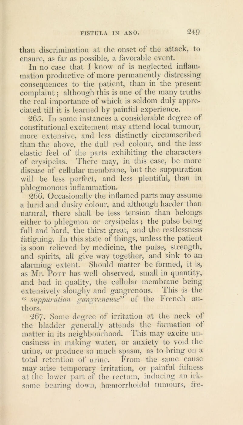 than discrimination at the onset of the attack, to ensure, as far as possible, a favorable event. In no case that I know of is neglected inflam- mation productive of more permanently distressing consequences to the patient, than in the present complaint; although this is one of the many truths the real importance of which is seldom duly appre- ciated till it is learned by painful experience. 265. In some instances a considerable degree of constitutional excitement may attend local tumour, more extensive, and less distinctly circumscribed than the above, the dull red colour, and the less elastic feel of the parts exhibiting the characters of erysipelas. There may, in this case, be more disease of cellular membrane, but the suppuration will be less perfect, and less plentiful, than in phlegmonous inflammation. 266. Occasionally the inflamed parts may assume a lurid and dusky colour, and although harder than natural, there shall be less tension than belongs either to phlegmon or erysipelas ; the pulse being full and hard, the thirst great, and the restlessness fatiguing. In this state of things, unless the patient is soon relieved by medicine, the pulse, strength, and spirits, all give way together, and sink to an alarming extent. Should matter be formed, it is, as Mr. Pott has well observed, small in quantity, and bad in quality, the cellular membrane being extensively sloughy and gangrenous. This is the “ suppuration gangrcneuse” of the French au- thors. 267. Some degree of irritation at the neck of the bladder generally attends the formation of matter in its neighbourhood. This may excite un- easiness in making water, or anxiety to void the urine, or produce so much spasm, as to bring on a total retention of urine. From the same cause may arise temporary irritation, or painful fulness at the lower part of the rectum, inducing an irk- some bearing down, hcemorrhoidal tumours, fre-