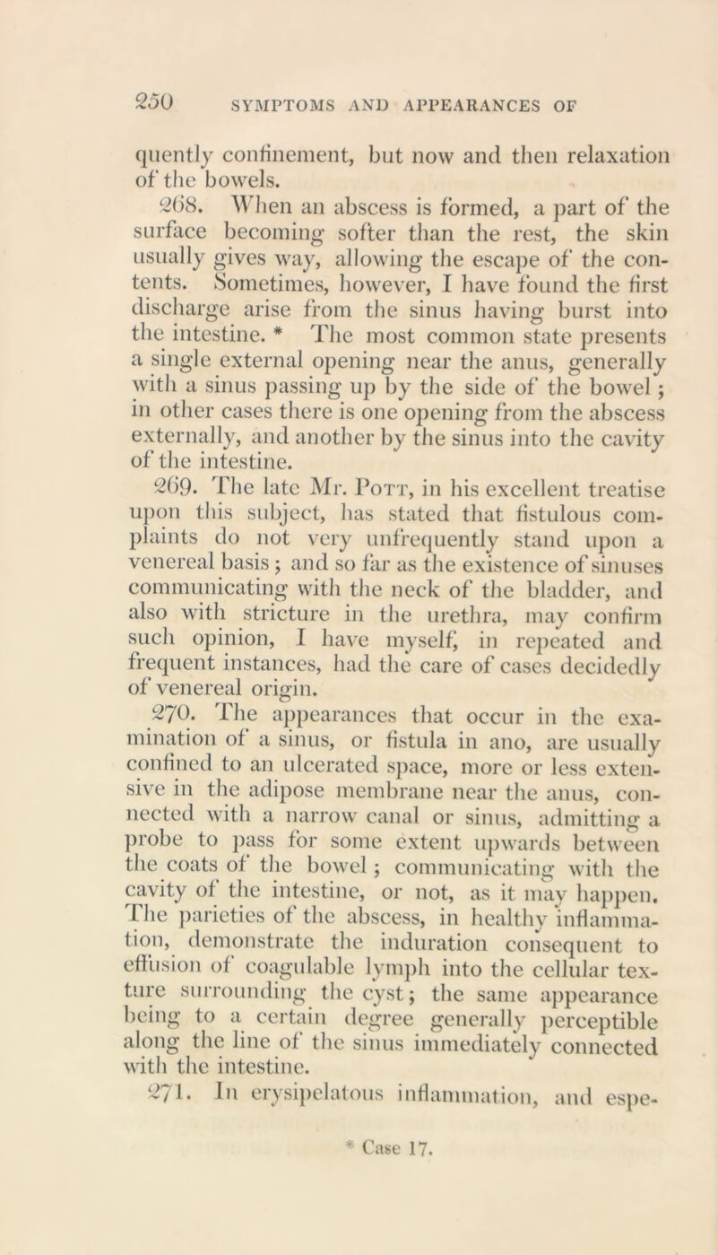 quently confinement, but now and then relaxation of the bowels. 268. When an abscess is formed, a part of the surface becoming softer than the rest, the skin usually gives way, allowing the escape of the con- tents. Sometimes, however, I have found the first discharge arise from the sinus having burst into the intestine. # The most common state presents a single external opening near the anus, generally with a sinus passing up by the side of the bowel; in other cases there is one opening from the abscess externally, and another by the sinus into the cavity of the intestine. 269. flic late Mr. Pott, in his excellent treatise upon this subject, has stated that fistulous com- plaints do not very unfrequently stand upon a venereal basis; and so far as the existence of sinuses communicating with the neck of the bladder, and also with stricture in the urethra, may confirm such opinion, I have myself’ in repeated and frequent instances, had the care of cases decidedly of venereal origin. 270. The appearances that occur in the exa- mination of a sinus, or fistula in ano, are usually confined to an ulcerated space, more or less exten- sive in the adipose membrane near the anus, con- nected with a narrow canal or sinus, admitting a probe to pass for some extent upwards between the coats of the bowel; communicating with the cavity of the intestine, or not, as it may happen. The parieties of the abscess, in healthy inflamma- tion, demonstrate the induration consequent to effusion of coagulable lymph into the cellular tex- ture surrounding the cyst; the same appearance being to a certain degree generally perceptible along the line of the sinus immediately connected with the intestine. 27T In erysipelatous inflammation, and espe-