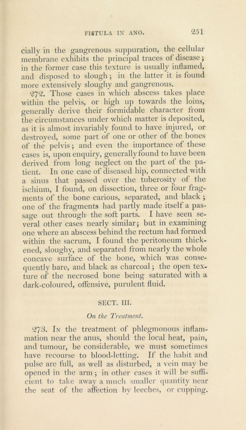 cially in the gangrenous suppuration, the cellular membrane exhibits the principal traces of disease ; in the former case this texture is usually inflamed, and disposed to slough ; in the latter it is found more extensively sloughy and gangrenous. 272. Those cases in which abscess takes place within the pelvis, or high up towards the loins, generally derive their formidable character from the circumstances under which matter is deposited, as it is almost invariably found to have injured, or destroyed, some part of one or other of the bones of the pelvis; and even the importance of these cases is, upon enquiry, generally found to have been derived from long neglect on the part of the pa- tient. In one case of diseased hip, connected with a sinus that passed over the tuberosity of the ischium, I found, on dissection, three or four frag- ments of the bone carious, separated, and black ; one of the fragments had partly made itself a pas - sage out through- the soft parts. I have seen se- veral other cases nearly similar; but in examining one where an abscess behind the rectum had formed within the sacrum, I found the peritoneum thick- ened, sloughy, and separated from nearly the whole concave surface of the bone, which was conse- quently bare, and black as charcoal; the open tex- ture of the necrosed bone being saturated with a dark-coloured, offensive, purulent fluid. SECT. III. On the Treatment. 273. In the treatment of phlegmonous inflam- mation near the anus, should the local heat, pain, and tumour, be considerable, we must sometimes have recourse to blood-letting. If the habit and pulse are full, as well as disturbed, a vein may be opened in the arm; in other cases it will be suffi- cient to take away a much smaller quantity near the seat of the affection by leeches, or cupping.