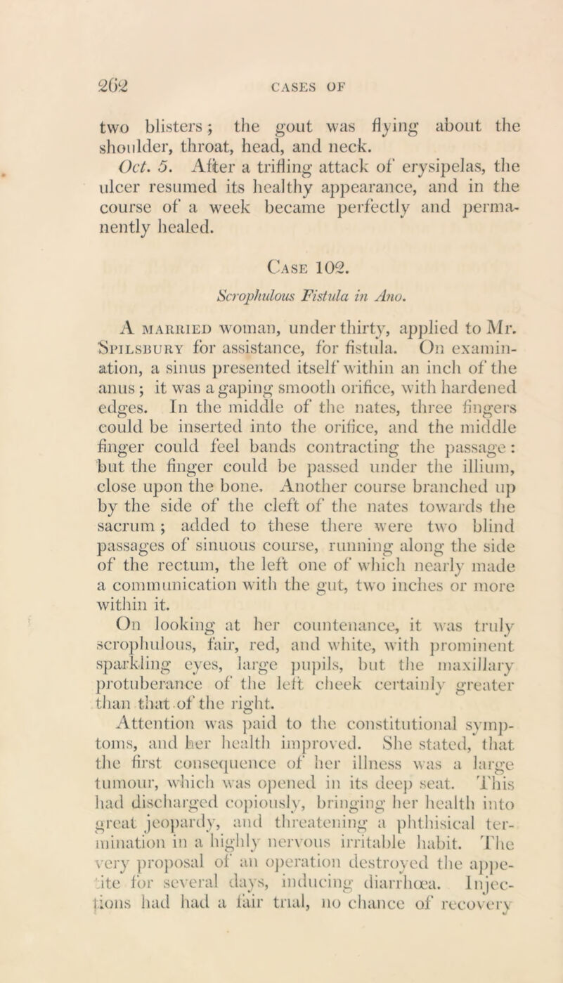 two blisters; the gout was flying about the shoulder, throat, head, and neck. Oct. 5. After a trifling attack of erysipelas, the ulcer resumed its healthy appearance, and in the course of a week became perfectly and perma- nently healed. Case 102. Scrophulous Fistula in Ano. A married woman, under thirty, applied to Mr. SriLsiiURY for assistance, for fistula. On examin- ation, a sinus presented itself within an inch of the anus ; it was a gaping smooth orifice, with hardened edges. In the middle of the nates, three fingers could be inserted into the orifice, and the middle finger could feel bands contracting the passage: but the finger could be passed under the illium, close upon the bone. Another course branched up by the side of the cleft of the nates towards the sacrum; added to these there were two blind passages of sinuous course, running along the side of the rectum, the left one of which nearly made a communication with the gut, two inches or more within it. On looking at her countenance, it was truly scrophulous, fair, red, and white, with prominent sparkling eyes, large pupils, but the maxillary protuberance of the left cheek certainly greater than that of the right. Attention was paid to the constitutional symp- toms, and her health improved. She stated, that the first consequence of her illness was a large tumour, which was opened in its deep seat. This had discharged copiously, bringing her health into great jeopardy, and threatening a phthisical ter- mination in a highly nervous irritable habit. The very proposal of an operation destroyed the appe- ite for several days, inducing diarrhoea. Injec- tions had had a fair trial, no chance of recovery