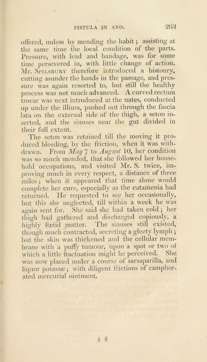 offered, unless by mending the habit; assisting at the same time the local condition of the parts. Pressure, with lead and bandage, was for some time persevered in, with little change of action. Mr. Spilsbury therefore introduced a bistoury, cutting asunder the bands in the passage, and pres- sure was again resorted to, but still the healthy process was not much advanced. A curved rectum trocar was next introduced at the nates, conducted up under the illium, pushed out through the fascia lata on the external side of the thigh, a seton in- serted, and the sinuses near the gut divided in their full extent. The seton was retained till the moving it pro- duced bleeding, by the friction, when it was with- drawn. From May 7 to August 10, her condition was so much mended, that she followed her house- hold occupations, and visited Mr. S. twice, im- proving much in every respect, a distance of three miles ; when it appeared that time alone would complete her cure, especially as the catamenia had returned. He requested to see her occasionally, but this she neglected, till within a week he was again sent for. She said she had taken cold ; her thigh had gathered and discharged copiously, a highly foetid matter. The sinuses still existed, though much contracted, secreting a gleety lymph ; but the skin was thickened and the cellular mem- brane with a puffy tumour, upon a spot or two of which a little fluctuation might be perceived. She was now placed under a course of sarsaparilla, and liquor potassge; with diligent frictions of camphor- ated mercurial ointment.
