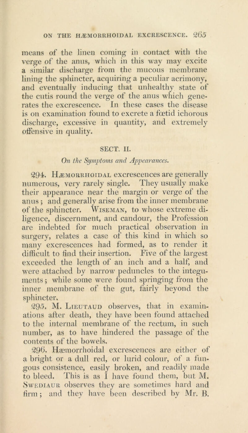 means of the linen coming in contact with the verge of the anus, which in this way may excite a similar discharge from the mucous membrane lining the sphincter, acquiring a peculiar acrimony, and eventually inducing that unhealthy state of the cutis round the verge of the anus which gene- rates the excrescence. In these cases the disease is on examination found to excrete a foetid ichorous discharge, excessive in quantity, and extremely offensive in quality. SECT. II. On the Symptoms and Appearances. 294. Hemorrhoidal excrescences are generally numerous, very rarely single. They usually make their appearance near the margin or verge of the anus ; and generally arise from the inner membrane of the sphincter. Wiseman, to whose extreme di- ligence, discernment, and candour, the Profession are indebted for much practical observation in surgery, relates a case of this kind in which so many excrescences had formed, as to render it difficult to find their insertion. Five of the largest exceeded the length of an inch and a half, and were attached by narrow peduncles to the integu- ments ; while some were found springing from the inner membrane of the gut, fairly beyond the sphincter. 295. M. Lieutaud observes, that in examin- ations after death, they have been found attached to the internal membrane of the rectum, in such number, as to have hindered the passage of the contents of the bowels. 29(3. Haemorrhoidal excrescences are either of a bright or a dull red, or lurid colour, of a fun- gous consistence, easily broken, and readily made to bleed. This is as I have found them, but M. fSwEDiAUR observes they are sometimes hard and firm ; and they have been described by Mr. B.