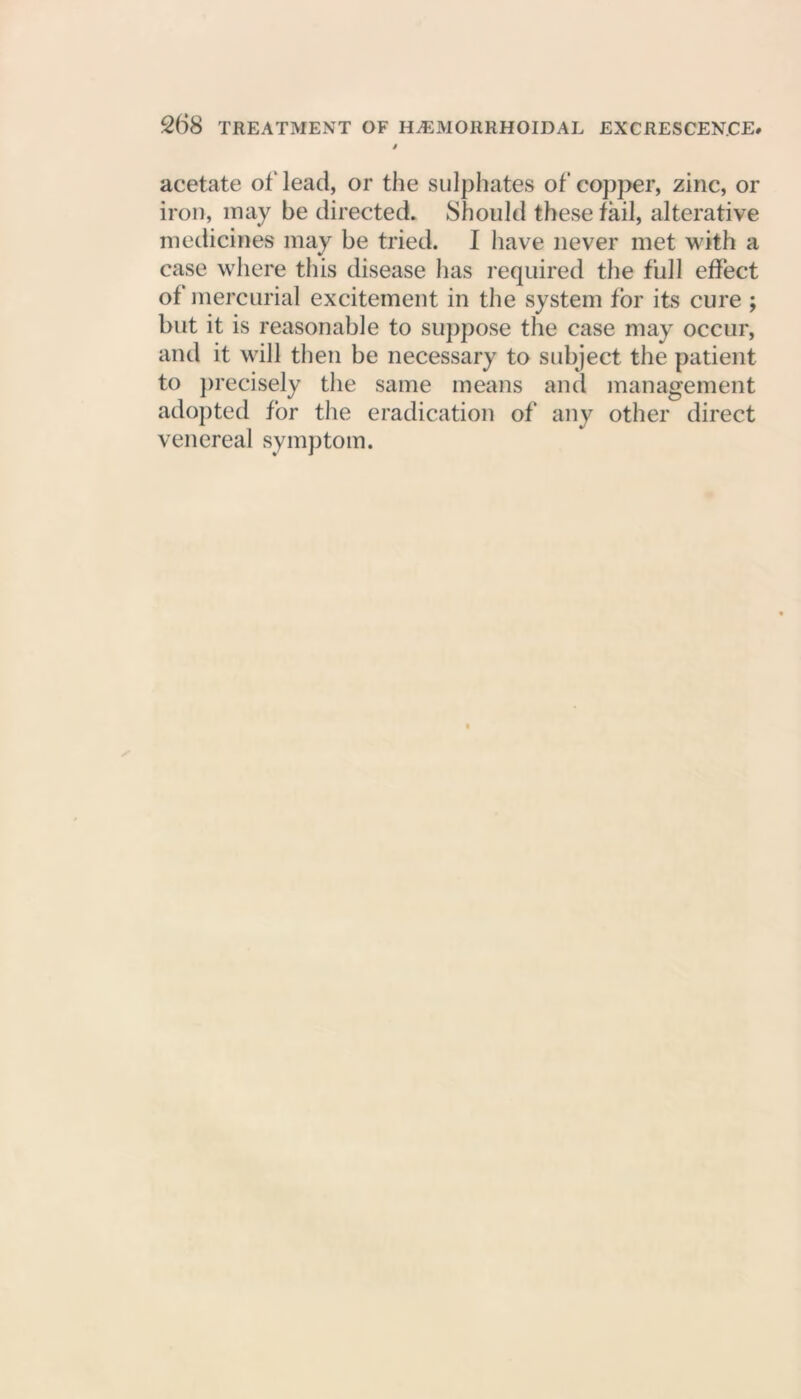 acetate of lead, or the sulphates of copper, zinc, or iron, may be directed. Should these fail, alterative medicines may be tried. I have never met with a case where this disease has required the full effect of mercurial excitement in the system for its cure ; but it is reasonable to suppose the case may occur, and it will then be necessary to subject the patient to precisely the same means and management adopted for the eradication of any other direct venereal symptom.