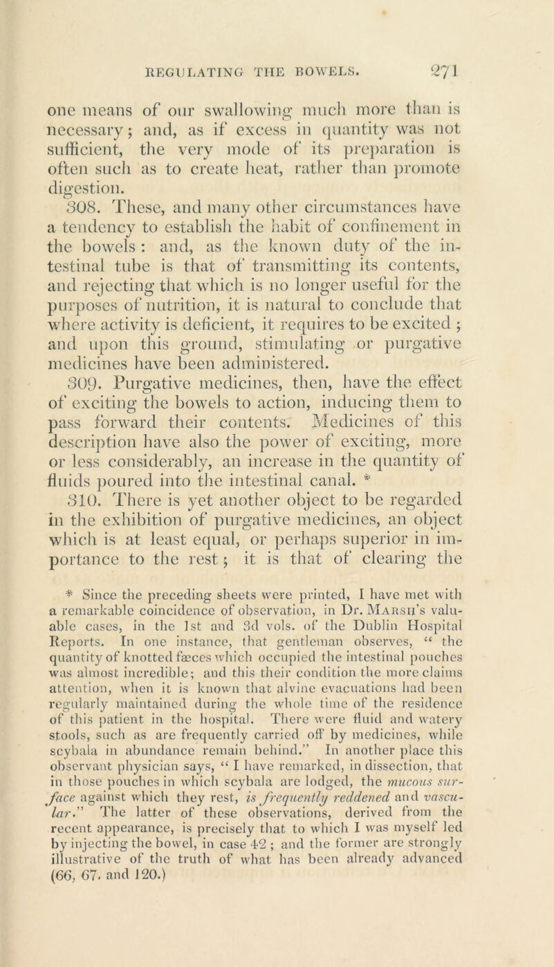 one means of our swallowing much more than is necessary; and, as if excess in quantity was not sufficient, the very mode of its preparation is often such as to create heat, rather than promote digestion. 308. These, and many other circumstances have a tendency to establish the habit of confinement in the bowels : and, as the known duty of the in- testinal tube is that of transmitting its contents, and rejecting that which is no longer useful for the purposes of nutrition, it is natural to conclude that where activity is deficient, it requires to be excited ; and upon this ground, stimulating or purgative medicines have been administered. 309. Purgative medicines, then, have the effect of exciting the bowels to action, inducing them to pass forward their contents. Medicines of this description have also the power of exciting, more or less considerably, an increase in the quantity of fluids poured into the intestinal canal. # 310. There is yet another object to be regarded in the exhibition of purgative medicines, an object which is at least equal, or perhaps superior in im- portance to the rest; it is that of clearing the * Since the preceding sheets were printed, I have met with a remarkable coincidence of observation, in Dr. Marsh’s valu- able cases, in the 1st and 3d vols. of the Dublin Hospital Reports. In one instance, that gentleman observes, “ the quantity of knotted fasces which occupied the intestinal pouches was almost incredible; and this their condition the more claims attention, when it is known that alvine evacuations had been regularly maintained during the whole time of the residence of this patient in the hospital. There were fluid and watery stools, such as are frequently carried off by medicines, while scybala in abundance remain behind.” In another place this observant physician says, “ I have remarked, in dissection, that in those pouches in which scybala are lodged, the mucous sur- face against which they rest, is frequently reddened and vascu- lar.” The latter of these observations, derived from the recent appearance, is precisely that to which I was myself led by injecting the bowel, in case 42 ; and the former are strongly illustrative of the truth of what has been already advanced (66, 67. and 120.)