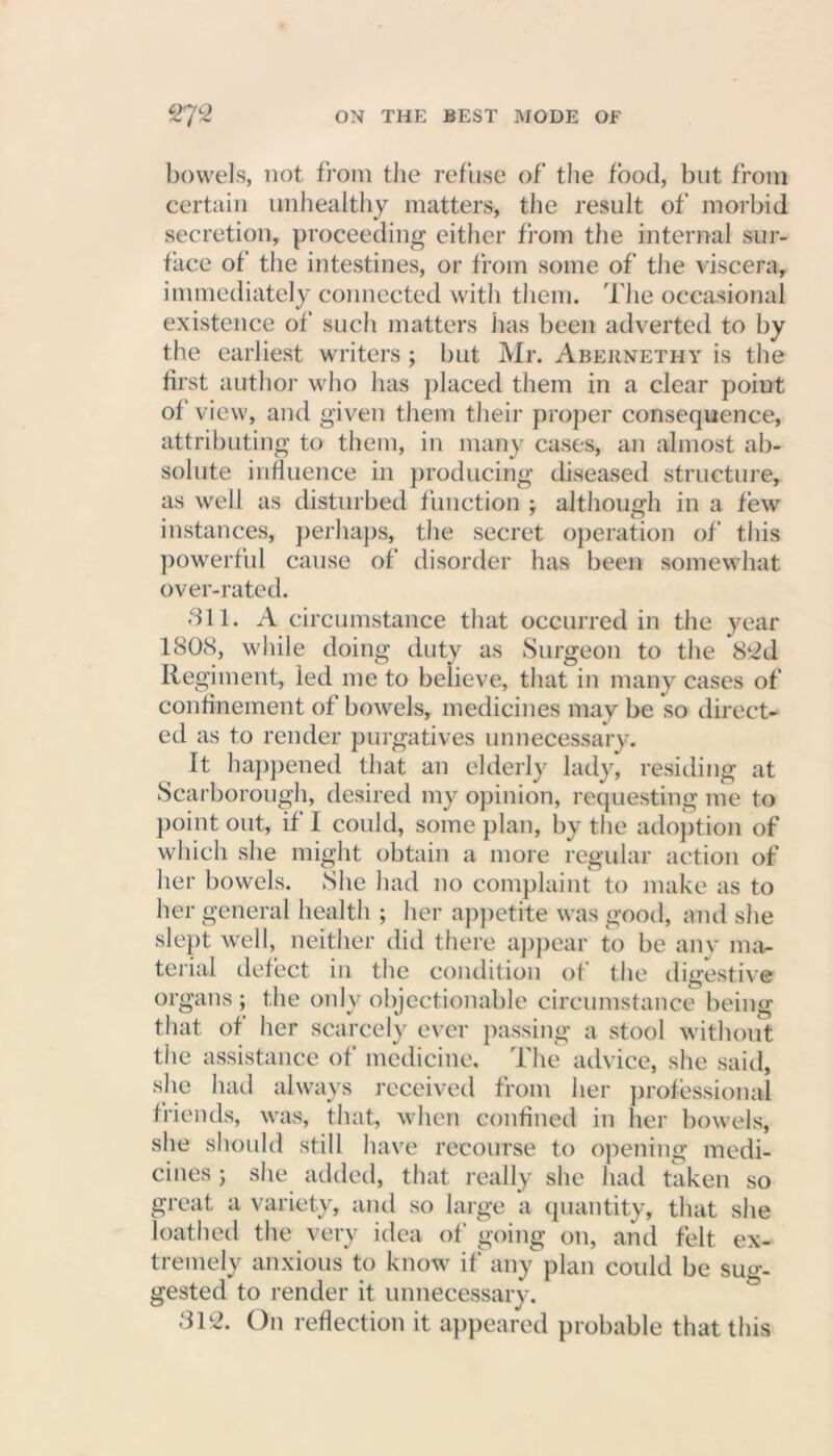 bowels, not from the refuse of the food, but from certain unhealthy matters, the result of morbid secretion, proceeding either from the internal sur- face of the intestines, or from some of the viscera, immediately connected with them. The occasional existence of such matters has been adverted to by the earliest writers ; but Mr. Abernethy is the first author who has placed them in a clear point ol view, and given them their proper consequence, attributing to them, in many cases, an almost ab- solute influence in producing diseased structure, as well as disturbed function ; although in a few instances, perhaps, the secret operation of this powerful cause of disorder has been somewhat over-rated. 811. A circumstance that occurred in the year 1808, while doing duty as Surgeon to the 82d Regiment, led me to believe, that in many cases of confinement of bowels, medicines may be so direct- ed as to render purgatives unnecessary. It happened that an elderly lady, residing at Scarborough, desired my opinion, requesting me to point out, if I could, some plan, by the adoption of which she might obtain a more regular action of her bowels. She had no complaint to make as to her general health ; her appetite was good, and she slept well, neither did there appear to be any ma- terial defect in the condition of the digestive organs; the only objectionable circumstance being that of her scarcely ever passing a stool without the assistance of medicine. The advice, she said, she had always received from her professional friends, was, that, when confined in her bowels, she should still have recourse to opening medi- cines ; she added, that really she had taken so great a variety, and so large a quantity, that she loathed the very idea of going on, and felt ex- tremely anxious to know if any plan could be sug- gested to render it unnecessary. 312. On reflection it appeared probable that this