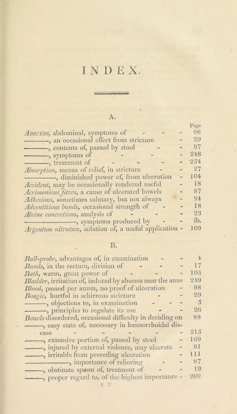 A. Abscess, abdominal, symptoms of - , an occasional effect from stricture , contents of, passed by stool , symptoms of - , treatment of - - - Absorption, means of relief, in stricture , diminished power of, from ulceration Accident, may be occasionally rendered useful Acrimonious fccccs, a cause ol ulcerated bowels Adhesions, sometimes salutary, but not always Adventitious bands, occasional strength of Alvine concretions, analysis of - • , symptoms produced by Argentum nitratum, solution of, a useful application - Page 96 29 97 248 254 27 104 18 87 94 18 23 ib. 109 B. Ball-probe, advantages of, in examination - - 4 Bands, in the rectum, division of - - - 17 Bath, warm, great power of ~ - - 105 Bladder, irritation of, induced by abscess near the anus 249 Blood, passed per anum, no proof of ulceration - 98 Bougie, hurtful in schirrous stricture - - 29 O ' ... , objections to, in examination - - 5 • •, principles to regulate its use - - 26 Bovoels disordered, occasional difficulty in deciding on 88 , easy state o.f, necessary in hsemorrhoidal dis- ease - - - - -215 . , extensive portion of, passed by stool - 169 , injured by external violence, may ulcerate - 91 . , irritable from preceding ulceration - 111 importance of relieving - - 87 , obstinate spasm of, treatment of - - 19 «= , proper regard to, of the highest importance - 269 T 2