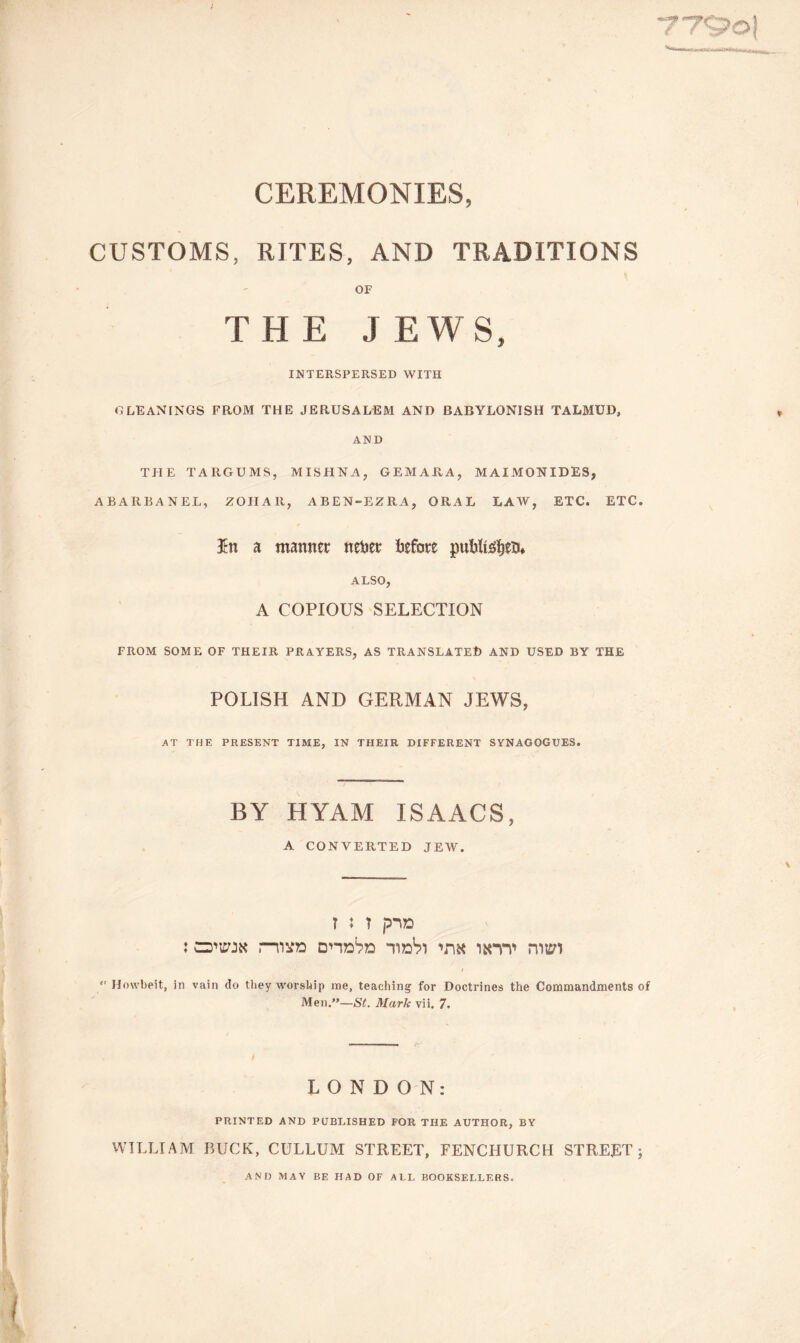 / 779o! CEREMONIES, CUSTOMS, RITES, AND TRADITIONS OF THE JEWS, INTERSPERSED WITH GLEANINGS FROM THE JERUSALEM AND BABYLONISH TALMUD, AND THE TARGUMS, MISHNA, GEMARA, MAIMONIDES, ABARBANEL, ZOIIAR, ABEN-EZRA, ORAL LAW, ETC. ETC. 3tn a manner nebet before pubftefyeiu ALSO, A COPIOUS SELECTION FROM SOME OF THEIR PRAYERS, AS TRANSLATED AND USED BY THE POLISH AND GERMAN JEWS, A T THE PRESENT TIME, IN THEIR DIFFERENT SYNAGOGUES. BY HYAM ISAACS, A CONVERTED JEW. ? 5 ? p-UD : O'iwk r-nsno intv nwi  Howbeit, in vain do tliey worship me, teaching for Doctrines the Commandments of Men.—St. Mark vii. 7. LONDON: PRINTED AND PUBLISHED FOR THE AUTHOR, BY WILLIAM BUCK, CULLUM STREET, FENCHURCH STREET; AND MAY BE HAD OF ALL BOOKSELLERS.