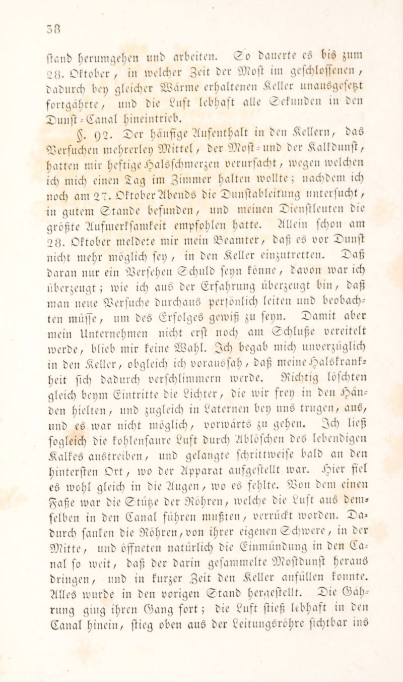 ftcaib fw rumgehen unb arbeiten, ^o bauerte es bio Juni [>«. Oftober , in welcher 3eit Der Woft im gefchloHenen , babnreh bei; gleicher SBärtne erhaltenen Äeller unaub>ge|e&t fortgäbrte, unb Die Cuft lebhaft alle vZefunben in Den £unft - (tanal hineintrieb. Q2. 4ber häufige Aufenthalt in Den Kellern, ba$ 93erfueben mehrerlei; Wittel, Der Woft-unb Der &alibun|t, hatten mir heftige ipaldfdmierjen verurfadn, wegen welchen ich mich einen Sag im 3immer halten wollte; naebbem id) nod) atu 27. Oftober ?lbenbö bie (Ounftableitung imterfud)t, in gutem (Ztanbe befunben, unb meinen Oienftleuten bie größte 2fufmerffanifeit empfohlen hatte. Allein fd)on am 2 8. Oftober melbete mir mein Beamter, baß e$ oor Xuinjl: nicht mehr möglich fei; , in ben Heller eiujutretten. £>aß baran nur ein er)ehen (2d)ulb fepn fonne, taoon war id) überzeugt; wie id) auo ber (Erfahrung liberjeugt bin, baß man neue 93er|iube burchauS perjonlid) leiten unb beobad)- ten muffe, um be§ (Erfolges gewiß $u fepn. 2>amit aber mein Unternehmen nicht orft nod) am 0d)luße vereitelt werbe, blieb mir feine sIBabl. 3d) begab mich unverzüglich in ben Heller, obgleich id) ooraiiofab/ baß meineJpalofranf- l;eit ftd) baburd) oerfd)limmern werbe. SKichtig Iöfd)ten gleich bepm (Eintritte bie dichter, bie wir frei) in ben 3?än- ben hielten, unb zugleich in Laternen bei; unS trugen, auS, unb eS war nicht möglich, vorwärts $u gehen, od) ließ fogleich bie foblenfaure Cuft burcf) Vlblofchen beS lebenbigeit ÄalfeS auStreiben, unb gelangte fchrittweife balb an ben hinterflen Ort, wo ber Apparat aufgeftellt war. dpi er ßel eö wohl gleid) in bie klugen, wo eS fehlte. 93on bem einen Säße war bie 0tiiße ber SKohren, welche bie f'ujt au6 bem* fei ben in ben Üanal fuhren mußten, vernicht worben. £>a* burcf) fanfen bie Röhren, von ihrer eigenen <2dnvere, in ber Witte, unb öffneten natürlich bie (Einnumbung in ben (ia-- nal fo weit, baß ber barin gefammelte Woftbunft herau6 bringen, unb in furjer 3eit ben Heller anfiillen fonnte. 2lUeS würbe in ben vorigen (3taub hergeflellt. (Tie OJaf)- rung ging ihren (33ang fort; bie Vuft fließ lebhaft in ben (Eanal hinein, flieg oben auS ber Seitungeröhre ftd;tbar inS