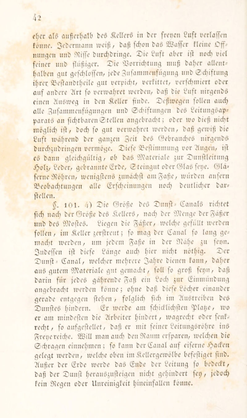 fönnc. 3ebermann weiß, baß feßon bab SBaffcr Heine Off-- nungen unt> Sii|Je l>iird>t>ringe. Die Cuft aber ift noch oiel feiner mit) flüßiger. Die Vorrichtung muß baßer allent- ßalben gut gefchlojfen, jebe gufammenfügung unb 0d)iftung ißrer Deftanbtßeile gut »erpicht, oerfittot, verfchmiert ober auf anbere 'drt fo oerwaßret werben, baß bie Cuft nirgenbb einen 2lubweg in ben Heller ßnbe. Deßwegen follen and) alle Sufammenfügungen unb 0ddftitngen beb beitungbap- paratb an fußt baren 0 teilen angeb r ad) t ; ober wo bieß nicht möglich ift, bod) fo gut oerwaßret werben, baß gewiß bie Cuft waßrenb ber ganzen Seit beb Gebraucßeb nirgenbb burch$ubringen oermöge. Diefe Beflimmung oor klugen, ift cb bann gleichgültig, ob bab Materiale jur DunjHeitung jpoly beber, gebrannte (Erbe, 0teingut ober ©lab fepe. ©lä» ferne bKoßren, wenigftenb junädjfl antgaße, würben unfern Beobachtungen alle Grfcßeinungen noeß beutlicßer bar- jiellen. §. 101. 4) Die Größe beb Dunfb* (Eanalb rid)tet fid) nad) ber Große beb & eil erb, naeß ber ???enge bergaßer unb beb sU?offcb. biegen bie gaßer, welcße gefüllt werben follen, im Äeller ^erfreutj fo mag ber (Eanal fo lang ge- rn ad) t werben, um jebent gaße in ber Otäße ju ferm. Subejfen ift biefe bange and) ßier nid)t nötßig. Der Dunft= (lanal, weldwr meßrere fuß1’1' bienen fann, baßer aub gutem Materiale gut gemacht, fall fo groß fepn, baß barin für jebeb gaßrenbe gaß ein bod) jur ginmiinbung angebracht werben fönne; oßne baß biefe böeßer einatiber gerabe entgegen fteßen , folglich fid) im ?lubtreibcn beb Dunfteb ßinbern. (Er werbe am fcßicflicßften \piaj3e, wo er am minbeften bie Arbeiter ßinbert, wagreeßt ober fenf- reeßt, fo aufgeftellet, baß er mit feiner beitungoroßre inb grepereieße. $Q3ilI man aueß ben Staunt erfparen, welcßen bie 0cßragen einneßmen ; fo fann berCEanal auf eiferne ipaefen gefegt werben, welche oben im Äcllergewölbc befestiget jtnb. ?lußer ber (Erbe werbe bab (Snbe ber Leitung fo bebeeft, baß ber Dunft ßeraubjufteigen nid)t geßinbert fep, jeboeß fein Stegen ober Unreinigfeit ßineinfallen tonne.