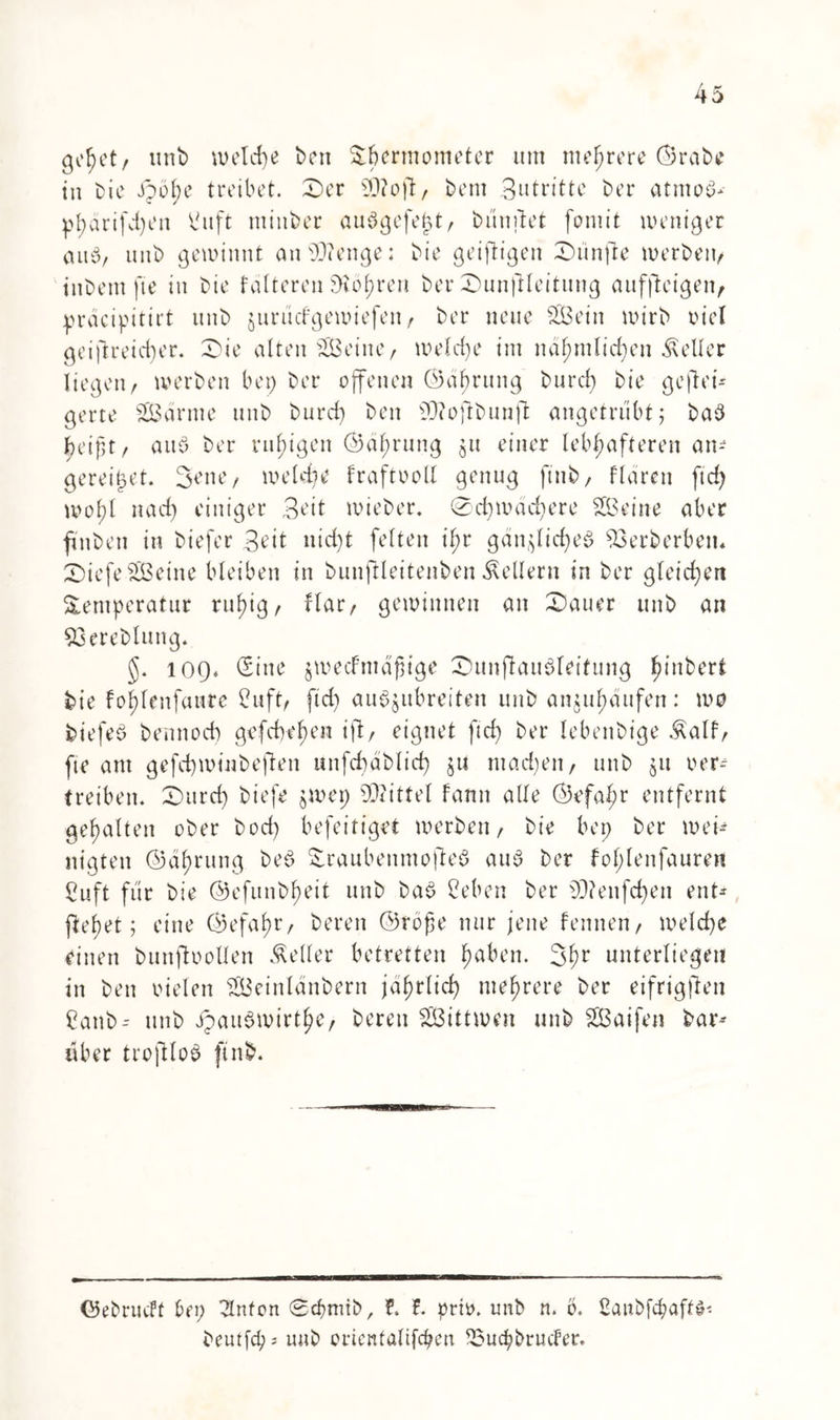 gehet/ unb welche ben Söermometcr um mehrere ©rabe in Die ipöf?e treibet. Ser ofr, bem Beitritte ber atmest pharifdjen t'uft minber auögefejjt/ bünftet fomit weniger au6/ unb gewinnt ansD?enge; bie geistigen ZDünfie werben/ tnbem fte in bie fülteren SKöhren ber Sunftleitung aufflcigen^ pracipitirt unb jurüefgewiefeu/ ber neue 2Bein wirb riet geistreicher. Sie alten Seine/ welche im nü^tnlicfjen Heller liegen/ werben bep ber offenen ©ührung burcf) bie gewei- gerte SEBürme unb burd) ben sD(ofibunft angetrübt; ba3 jjeifjt/ aub ber rufjigen ©ührung 51t einer lebhafteren an- gereifjet. 3ene/ welche fraftooll genug ftnb/ flaren ftd) wol)l nad) einiger Beit wieber. 0d)wad)ere SBeine aber fÜnben in biefer 3^tt nicht feiten ihr gänzliches? 93erberbett* SiefeSSBeine bleiben in bunftleitenben Kellern in ber gleichen Temperatur ruhig/ flar/ gewinnen an Sauer unb an 53ereblung. 109* (Sine jwedfmafHge Sunfhuibleitung l^tnbert bie fohlenfaure Cuft/ ftd) au^jubreiten unb anjuhaufen: wo biefeo bennoch gcfdwhen ift/ eignet ftd) ber lebenbige Äalf/ fte am gefchwmbejlen unfcbablid) jtt mad)en/ unb jtt oer-- treiben. Surd) biefe jwep Mittel fann alle ©efaf;r entfernt gehalten ober bod) befeitiget werben / bie bep ber wen nigten ©ührung bed Traubenmofteö aus ber fol;lenfauren Cuft für bie ©efunbheit unb ba$ Beben ber 93?enfd)en ent* Wehet; eine ©efahr/ bereu ©rofie nur jene fenneu/ welche einen bunjbollen Heller betretten haben. 3hr unterliegen in ben vielen SGBeinlänbern jährlich mehrere ber eifrigften Banb* unb JpauSwirthe/ bereu SBittwen unb Sßaifen bar* über troftloS ftnb. Gebrucff bep hinten Scfmüb, f. f. prio. unb n. b. Banbfcpaftö- beutfepj unb crientalifcpen ^ouepbruder.