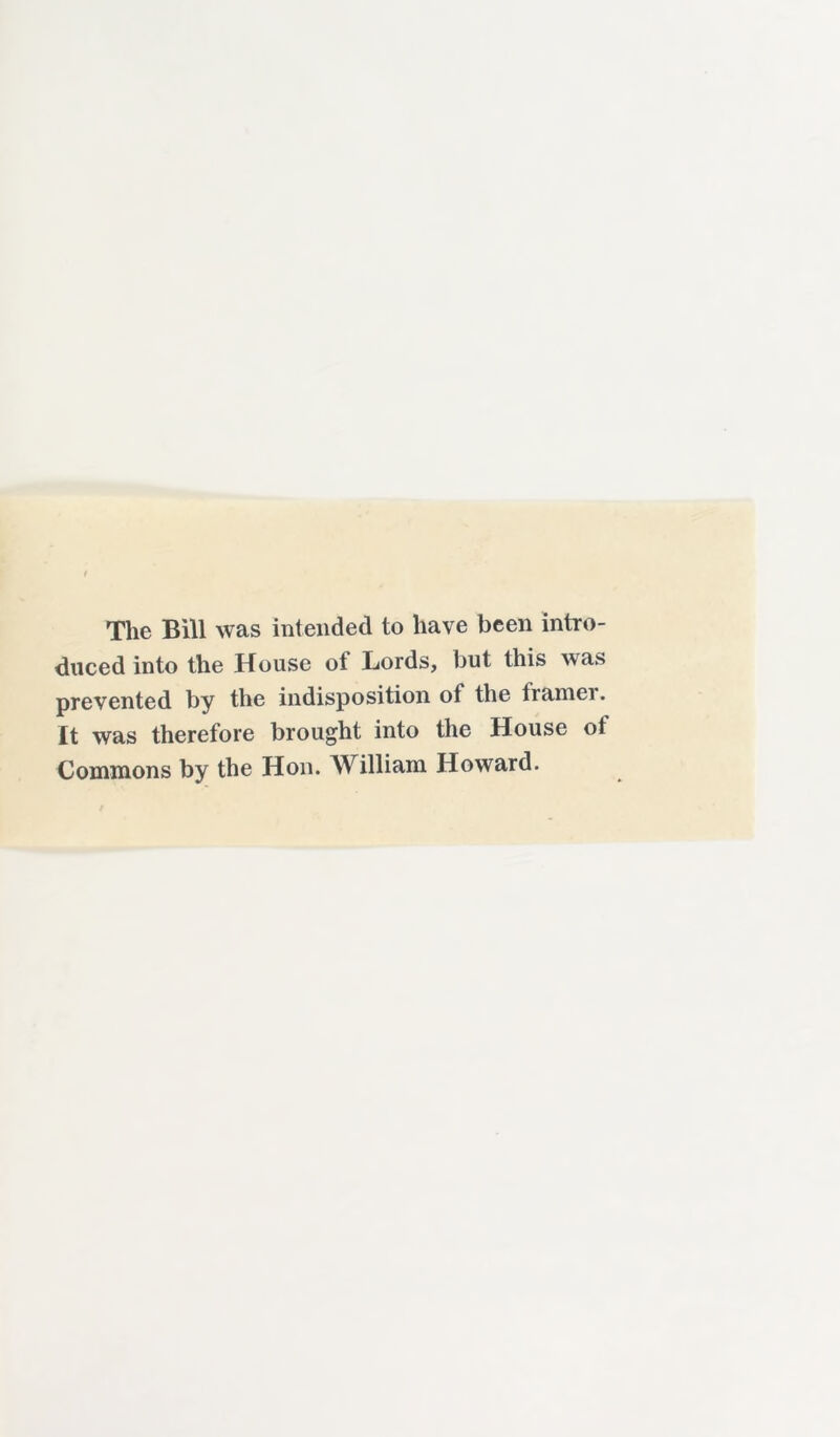 The Bill was intended to have been intro- duced into the House ot Lords, but this was prevented by the indisposition of the franiei. It was therefore brought into the House ot Commons by the Hon. William Howard.