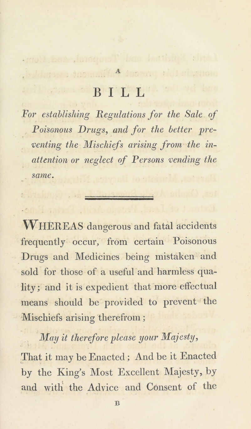 BILL For establishing Regulations for the Sale of Poisonous Drugs, and for the better pre- 'venting the Mischiefs arising from the in- attention or neglect of Persons 'vending the same. WHEREAS dangerous and fatal accidents frequently occur, from certain Poisonous Drugs and Medicines being mistaken and sold for those of a useful and harmless qua- lity ; and it is expedient that more effectual means should be provided to prevent the Mischiefs arising therefrom; May it therefore please your Majesty, That it may be Enacted; And be it Enacted by the King's Most Excellent Majesty, by and with the Advice and Consent of the B