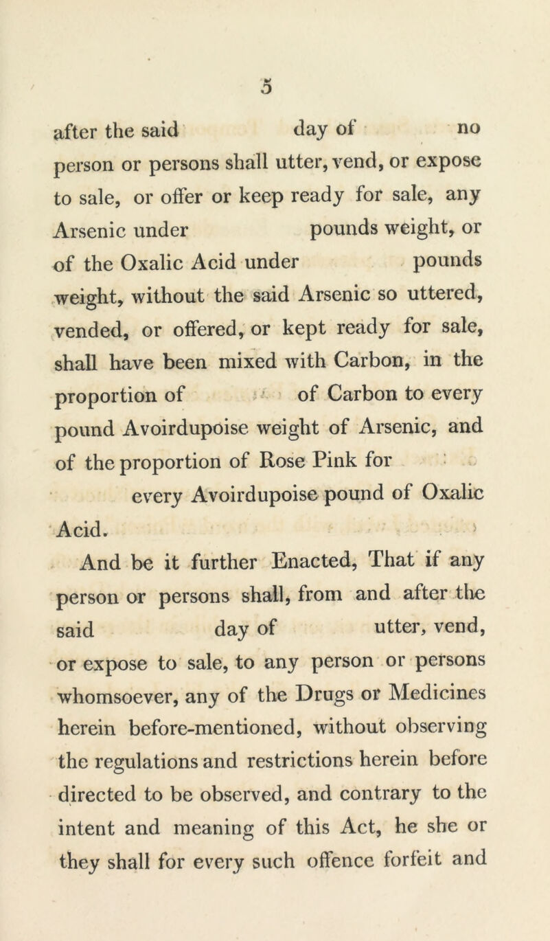 / o after the said day of no person or persons shall utter, vend, or expose to sale, or offer or keep ready for sale, any Arsenic under pounds weight, or of the Oxalic Acid under pounds weight, without the said Arsenic so uttered, vended, or offered, or kept ready for sale, shall have been mixed with Carbon, in the proportion of of Carbon to every pound Avoirdupoise weight of Arsenic, and of the proportion of Rose Pink for every Avoirdupoise pound of Oxalic Acid. > And be it further Enacted, That if any person or persons shall, from and after the said day of utter, vend, or expose to sale, to any person or persons whomsoever, any of the Drugs or Medicines herein before-mentioned, without observing the regulations and restrictions herein before directed to be observed, and contrary to the intent and meaning of this Act, he she or they shall for every such offence forfeit and