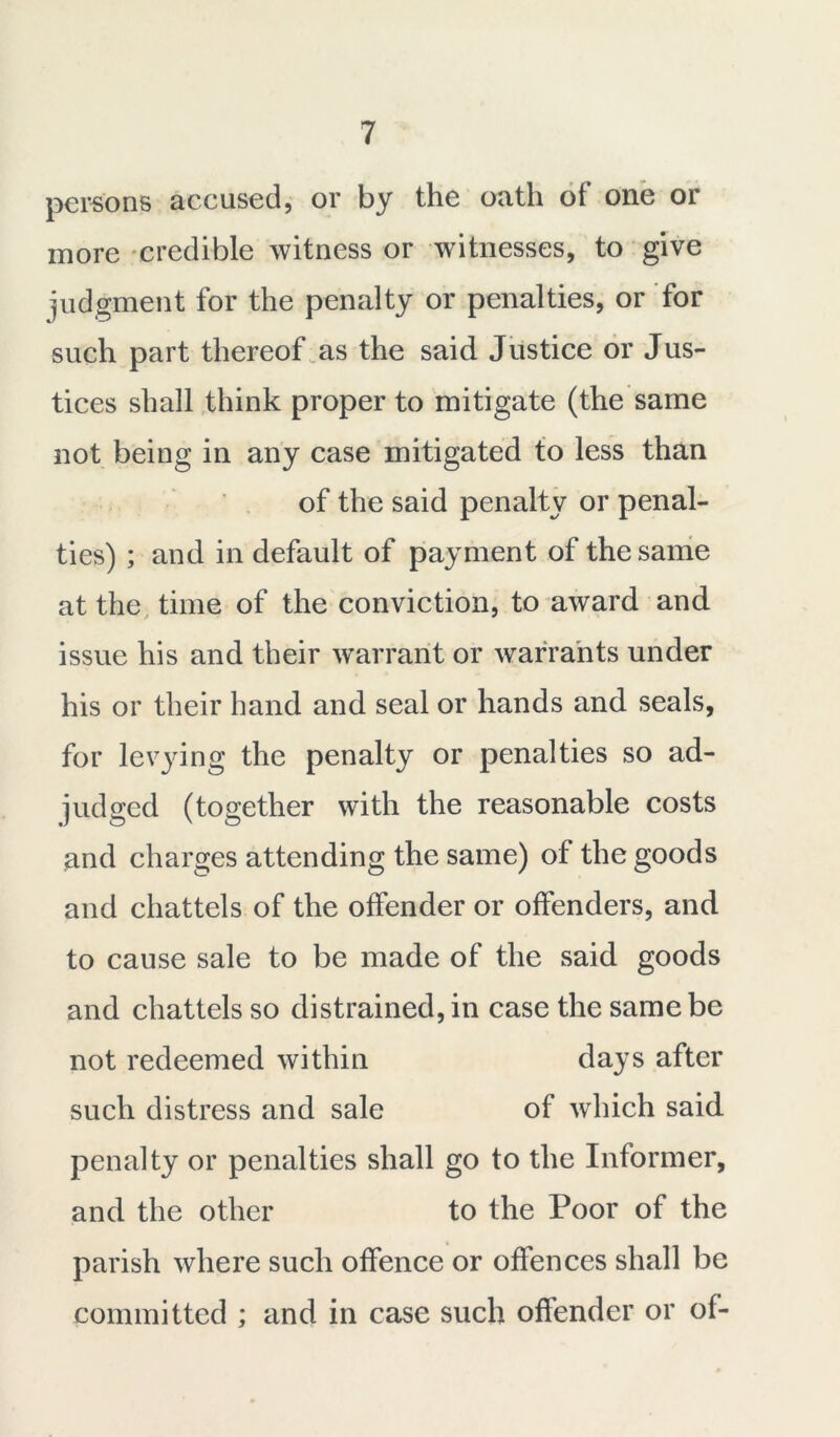 persons accused, or by the oath of one or more credible witness or witnesses, to give judgment for the penalty or penalties, or for such part thereof as the said Justice or Jus- tices shall think proper to mitigate (the same not being in any case mitigated to less than of the said penalty or penal- ties) ; and in default of payment of the same at the time of the conviction, to award and issue his and their warrant or warrants under his or their hand and seal or hands and seals, for levying the penalty or penalties so ad- judged (together with the reasonable costs and charges attending the same) of the goods and chattels of the offender or offenders, and to cause sale to be made of the said goods and chattels so distrained, in case the same be not redeemed within days after such distress and sale of which said penalty or penalties shall go to the Informer, and the other to the Poor of the parish where such offence or offences shall be committed ; and in case such offender or of-