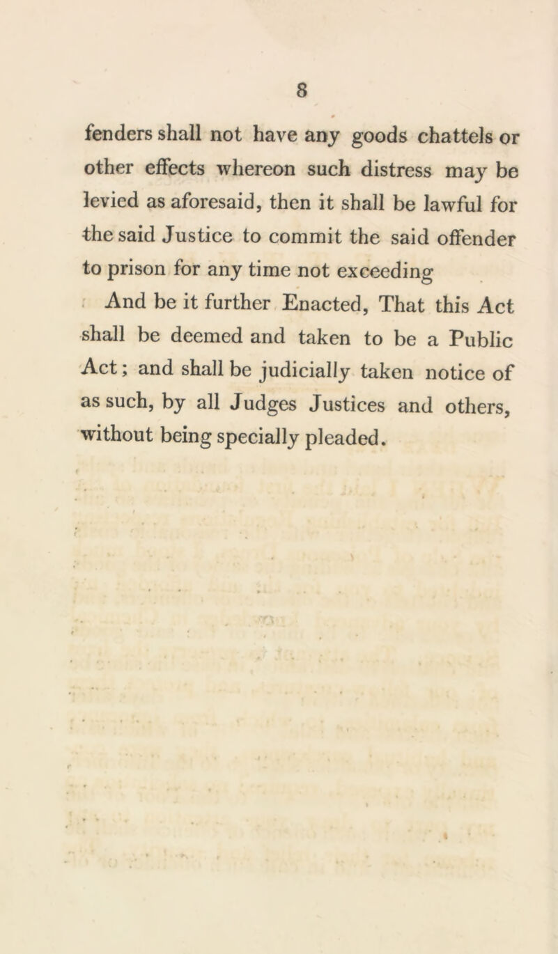 fenders shall not have any goods chattels or other effects whereon such distress may be levied as aforesaid, then it shall be lawful for the said Justice to commit the said offender to prison for any time not exceeding And be it further Enacted, That this Act shall be deemed and taken to be a Public Act; and shall be judicially taken notice of as such, by all Judges Justices and others, without being specially pleaded.