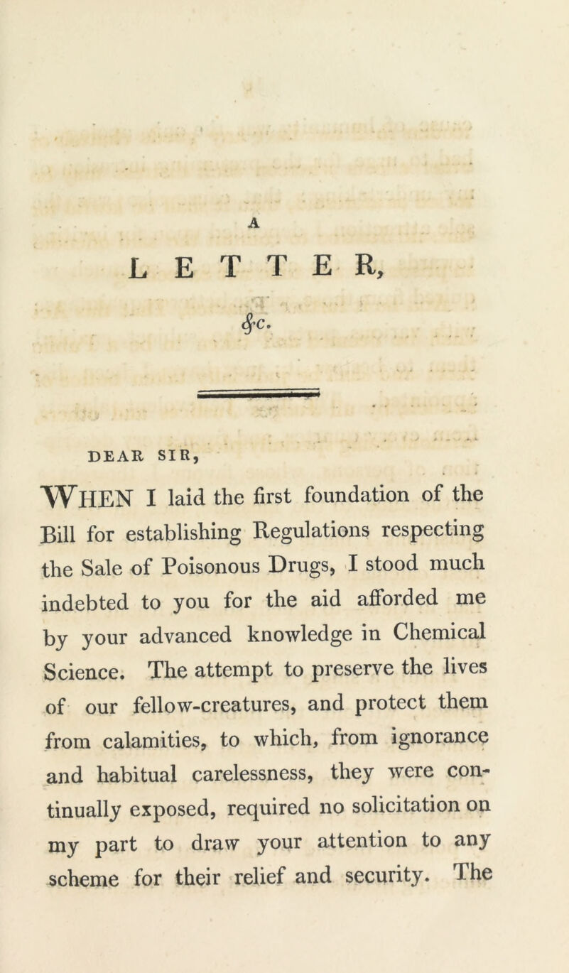 letter, ■ ' * rj * 8fC. DEAR SIR, When I laid the first foundation of the Bill for establishing Regulations respecting the Sale of Poisonous Drugs, I stood much indebted to you for the aid afforded me by your advanced knowledge in Chemical Science. The attempt to preserve the lives of our fellow-creatures, and protect them from calamities, to which, trom ignorance and habitual carelessness, they were con- tinually exposed, required no solicitation on my part to draw your attention to any scheme for their relief and security. The