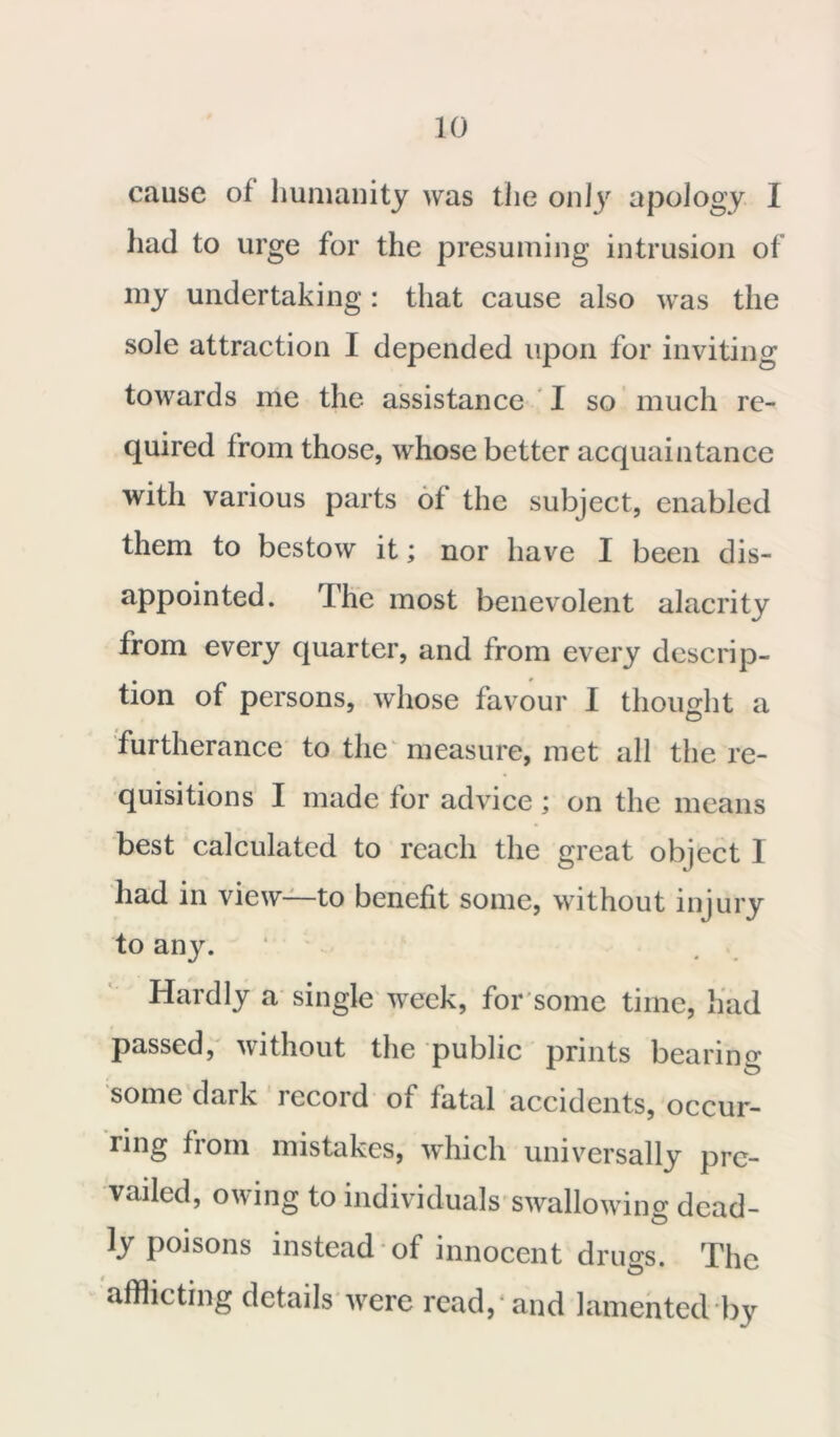 cause of humanity was the only apology I had to urge for the presuming intrusion of my undertaking : that cause also was the sole attraction I depended upon for inviting towards me the assistance I so much re- quired from those, whose better acquaintance with various parts of the subject, enabled them to bestow it; nor have I been dis- appointed. The most benevolent alacrity from every quarter, and from every descrip- tion of persons, whose favour I thought a furtherance to the measure, met all the re- quisitions I made for advice; on the means best calculated to reach the great object I had in view—to benefit some, without injury to any. ‘ Hardly a single week, for some time, had passed, without the public prints bearing- some dark record of fatal accidents, occur- ring from mistakes, which universally pre- vailed, owing to individuals swallowing dead- ly poisons instead of innocent drugs. The afflicting details were read, and lamented by