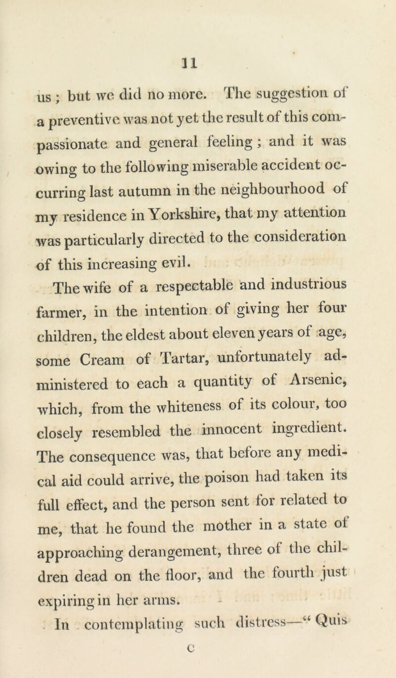 n us ; but we did no more. The suggestion of a preventive was not yet the result of this com- passionate and general feeling ; and it was owing to the following miserable accident oc- curring last autumn in the neighbourhood of my residence in Yorkshire, that my attention was particularly directed to the consideration of this increasing evil. The wife of a respectable and industrious farmer, in the intention of giving her four children, the eldest about eleven years of age, some Cream of Tartar, unfortunately ad- ministered to each a quantity of Aisenic, which, from the whiteness of its coloui, too closely resembled the innocent ingredient. The consequence was, that before any medi- cal aid could arrive, the poison had taken its full effect, and the person sent for related to me, that he found the mother in a state of approaching derangement, three of the chil- dren dead on the floor, and the fourth just expiring in her arms. In contemplating such distress—“ Quis c