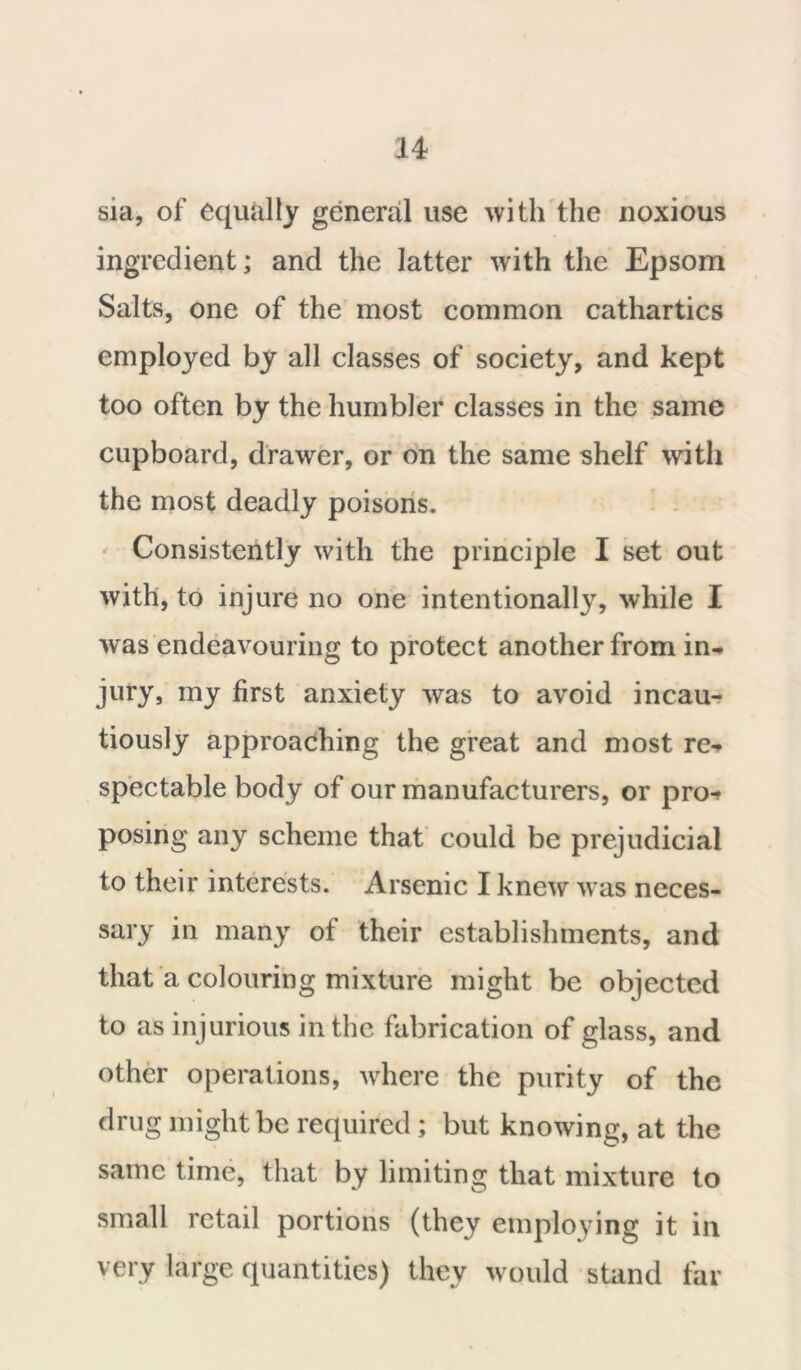 sia, of equally general use with the noxious ingredient; and the latter with the Epsom Salts, one of the most common cathartics employed by all classes of society, and kept too often by the humbler classes in the same cupboard, drawer, or on the same shelf with the most deadly poisons. Consistently with the principle I set out with, to injure no one intentionally, while I was endeavouring to protect another from in- jury, my first anxiety was to avoid incau- tiously approaching the great and most re- spectable body of our manufacturers, or pro^ posing any scheme that could be prejudicial to their interests. Arsenic I knew was neces- sary in many of their establishments, and that a colouring mixture might be objected to as injurious in the fabrication of glass, and other operations, where the purity of the drug might be required ; but knowing, at the same time, that by limiting that mixture to small retail portions (they employing it in very large quantities) they would stand far