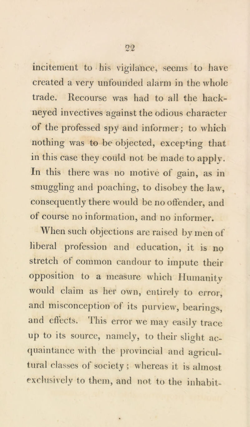 incitement to his vigilance, seems to have created a very unfounded alarm in the whole trade. Recourse was had to all the hack- neyed invectives against the odious character of the professed spy and informer; to which nothing was to be objected, excepting that in this case they could not be made to apply. In this there was no motive of gain, as in smuggling and poaching, to disobey the law, consequently there would be no offender, and of course no information, and no informer. When such objections are raised by men of liberal profession and education, it is no stretch of common candour to impute their opposition to a measure which Humanity would claim as her own, entirely to error, and misconception of its purview, bearings, and effects. This error we may easily trace up to its source, namely, to their slight ac- quaintance with the provincial and agricul- tural classes of society ; whereas it is almost exclusively to them, and not to the inhabit-