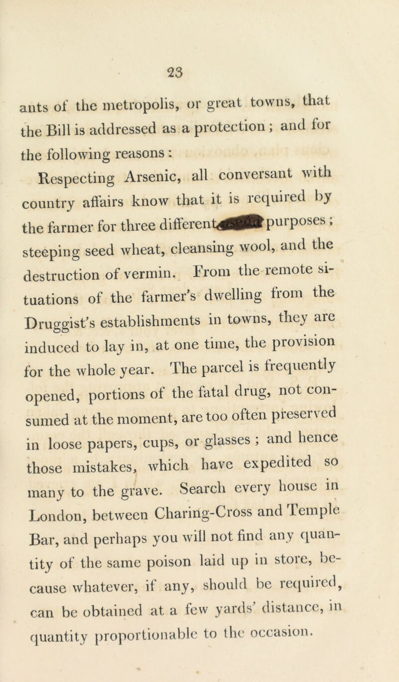 ants of the metropolis, or great towns, that the Bill is addressed as a protection; and for the following reasons: Respecting Arsenic, all conversant with country affairs know that it is required by the farmer for three differential purposes ; steeping seed Avheat, cleansing wool, and the destruction of vermin, from the remote si- tuations of the farmer’s dwelling from the Druggist’s establishments in towns, they are induced to lay in, at one time, the provision for the whole year. The parcel is frequently opened, portions of the fatal drug, not con- sumed at the moment, are too often presen ed in loose papers, cups, or glasses ; and hence those mistakes, which have expedited so many to the grave. Search every house in London, between Charirig-Cross and kc tuple Bar, and perhaps you will not find any quan- tity of the same poison laid up in store, be- cause whatever, if any, should be required, can be obtained at a few yards distance, in quantity proportionable to the occasion.