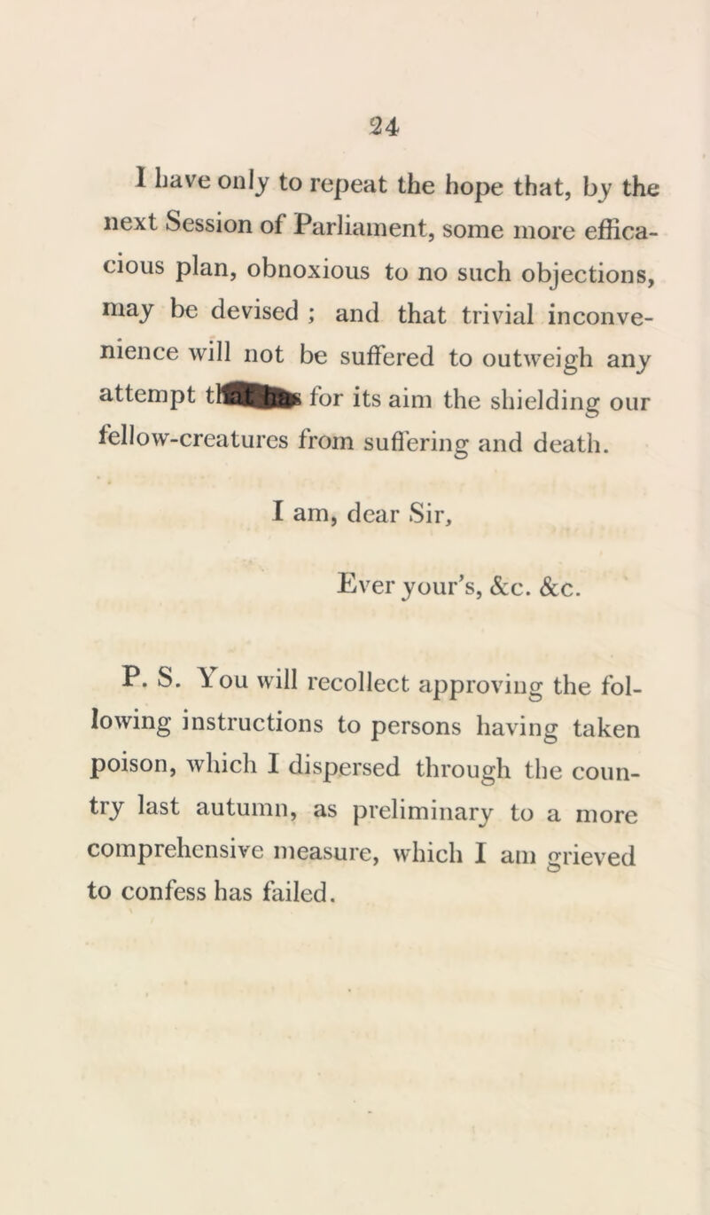 1 have only to repeat the hope that, by the next Session of Parliament, some more effica- cious plan, obnoxious to no such objections, may be devised ; and that trivial inconve- nience will not be suffered to outweigh any attempt lor its aim the shielding our fellow-creatures from suffering and death. I am, dear Sir, Everyour’s, &c. See. P. S. \ou will recollect approving the fol- lowing instructions to persons having taken poison, which I dispersed through the coun- try last autumn, as preliminary to a more comprehensive measure, which I am grieved to confess has failed.