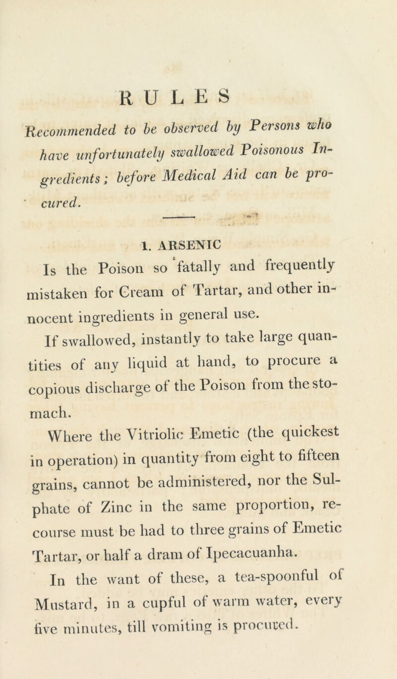 RULES Recommended to be observed by Persons who have unfortunately swallowed Poisonous In- gredients ; before Medical Aid can be pro- ' cured. 1. ARSENTC Is the Poison so ‘fatally and frequently mistaken for Cream of Tartar, and other in- nocent ingredients in general use. If swallowed, instantly to take laige quan- tities of any liquid at hand, to procure a copious discharge of the Poison from the sto- mach. Where the Vitriolic Emetic (the quickest in operation) in quantity from eight to fifteen grains, cannot be adminrsteied, noi the Sul- phate of Zinc in the same proportion, re- course must be had to three grains of Emetic Tartar, or half a dram of Ipecacuanha. In the want of these, a tea-spoonful of Mustard, in a cupful of warm water, every five minutes, till vomiting is procured.