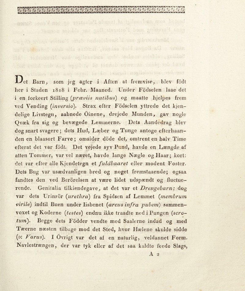 De, Barn^ som jeg agter i Aften at fremvise^ blev fodt her i Staden 1818 i Febr. Maaned. Under Fodselen laae det i en forkeert Stilling (jjræpiis natihus) og maatte hjelpes frem ved Vending {inversio\ Strax efter Fodselen yttrede det kjen- delige Livstegn, aabnede Oinene, drejede Munden, gav nogle Qvæk fra sig og bevægede Lemmerne. Dets Aandedrag blev dog snart svagere; dets Hud, Læber og Tunge antoge efterhaan- den en blaasort Farve ; omsider dode det, omtrent en halv Time efterat det var fodt. Det vejede syv Pund, havde en Længde af atten Tommer, var vel næret, havde lange Nægie og Haar; kort: det var efter alle Kjendetegn et fuldhaaret eller modent Foster. Dets Bug var usædvanligen bred og noget fremstaaende; ogsaa fandtes den ved Berorelsen at være lidet udspændt og fluctue- rende. Genitalia tilkiendegave, at det var et Drengebarn; dog var dets Urinror {iirethrci) fra Spidsen af Lemmet {inembrum virile) indtil Buen under lisbenet [arcus infra puhem) sammen- voxet og Koderne [testes) endnu ikke traadte ned i Pungen [scro- iujn'). Begge dets Fodder vendte med Saalerne indad og med Tæerne næsten tilbage mod det Sted, hvor Hælene skulde sidde (o; arus), I Ovrigt var det af en naturlig, veldannet Form. Navlestrængen, der var tyk eller af det saa kaldte feede Slags,