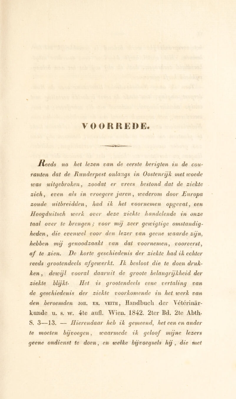 Jteeds na het lezen van de eerste herig ten in de cou- ranten dat de Runderpest onlangs in Oostenrijk 'met woede was uit gebroken, zoodat er vrees bestond dat de ziekte zich, even als in vroegere jaren, wederom door Europa zoude uitbreidden, had ik het voornemen opgevat, een Hoogduitsch werk over deze ziekte handelende in onze taal over te brengen; voor mij zeer geivigtige omstandig- heden, die evenwel voor den lezer van geene waarde zijn, hebben mij genoodzaakt van dat voornemen, vooreerst, af te zien. De korte geschiedenis der ziekte had ik echter reeds grootendeels afgewerkt. Ik besloot die te doen druk- ken, dcicijl vooral daaruit de groote belangrijkheid der ziekte blijkt• Het is grootendeels eene vertaling van de geschiedenis der ziekte voorkomende in het werk van den beroemden jon. em. veitii, Handbuch der Vétérinar- kunde u. s. w. 4te aufl. Wieu. 1842, 2ter Bd. 2te Abth* S. 3—13. — Hierendaar heb ik gemeend, het een en ander te moeten bijvoegen, waarmede ik geloof mijne lezers geene oyidienst te doen, en welke bijvoegsels hij , die met