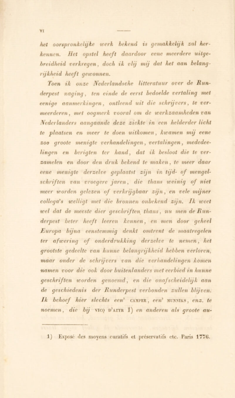 >1 het oorspronkelijke werk bekend is geinakkeltjk zal her- kennen. Het opstel heeft daardoor eene meerdere uitge- breidheid verkregen, doch ik vlij mij dat het aan belang- rijkheid heeft gewonnen. Toen ik onze Nederlandsche litteratuur over de Run- derpest naging, ten einde de eerst bedoelde vertaling met eenige aanmerkingen, ontleend uit die schrijvers, te ver- meerderen , met oogmerk vooral om de werkzaamheden van Nederlanders aangaande deze ziekte in een helderder licht te plaatsen en meer te doen uitkomen, kwamen mij eene zoo groote menigte verhandelingen, vertalingen, mededee- lingen en berigten ter hand, dat ik besloot die te ver- zamelen en door den druk bekend te maken , te meer daar eene menigte derzelve geplaatst zijn in tijd- of mengel- schriften van vroegere jaren, die thans weinig of niet ■meer worden gelezen of verkrijgbaar zijn , en vele mijner collega’s welligt met die bronnen onbekend zijn. Ik weet wel dat de meeste dier geschriften thans. nu men de Run- derpest beter heeft leeren kennen, en men door geheel Jiuropa bijna eenstemmig denkt omtrent de maatregelen ter afwering of onderdrukking derzelve te nemen, het grootste gedeelte van hunne belangrijkheid hebben verloren, maar onder de schrijvers van die verhandelingen komen namen voor die ook door buitenlanders met eerbied in hunne geschriften worden genoemd, en die onafscheidelijk aan de geschiedenis der Runderpest verbonden zullen blijven. Ik behoef hier slechts een’ camper, een’ mi/smks, enz. te noemen, die bij vicq d’azyr 1) en anderen als groote au-