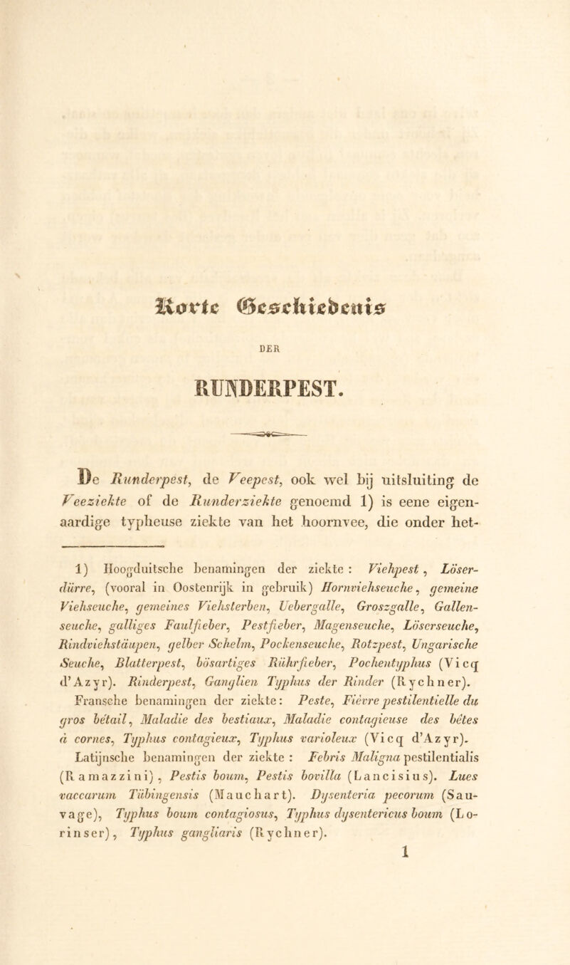 ïtovtc ©cscfctebcnis D£R RUNDERPEST. De Runderpest, de Veepest, ook wel bij uitsluiting de Veeziekte of de Runderziekte genoemd 1) is eene eigen- aardige typlieuse ziekte van het hoornvee, die onder het- 1) Hoogduitsche benamingen der ziekte : Viehpest, Loser- dürre, (vooral in Oostenrijk in gebruik) JlornvieJiseuche, gemeine Viehseuche, gemeine s Viehslerben, Uebergalle, Groszgalle, Gallen- seucïie, galliges Faulfieber, Pestfieber, Magenseuche, Löscrseuche, Rindviehstaupen, gelber Schelm, Pockenseuche, Rotzpest, Ungarische Seuche, Rlatterpest, bösartiges Rührfieber, Pochentyphus (V i c q d’Azyr). Rinderpest, Gangliën Typhus der Rinder (Rydiner). Fransehe benamingen der ziekte: Peste, Fièvrepestilentielle du gros bétail, Maladie des bestiaux, Maladie contagieuse des bètes d cornes, Typhus contagieux, Typhus varioleux (Vicq d’Azyr). Latijnsclie benamingen der ziekte : Febris Maligna pestilentialis (Ramazzini), Pestis boum, Pestis bovilla (Lancisius). Zwev vaccarum Tübingensis (lauchart). Dysenteria pecorum (Sau- vage), Typhus boum contagiosus, Typhus dysentericus boum (Lo- rinser), Typhus gangliaris (Rycluier).