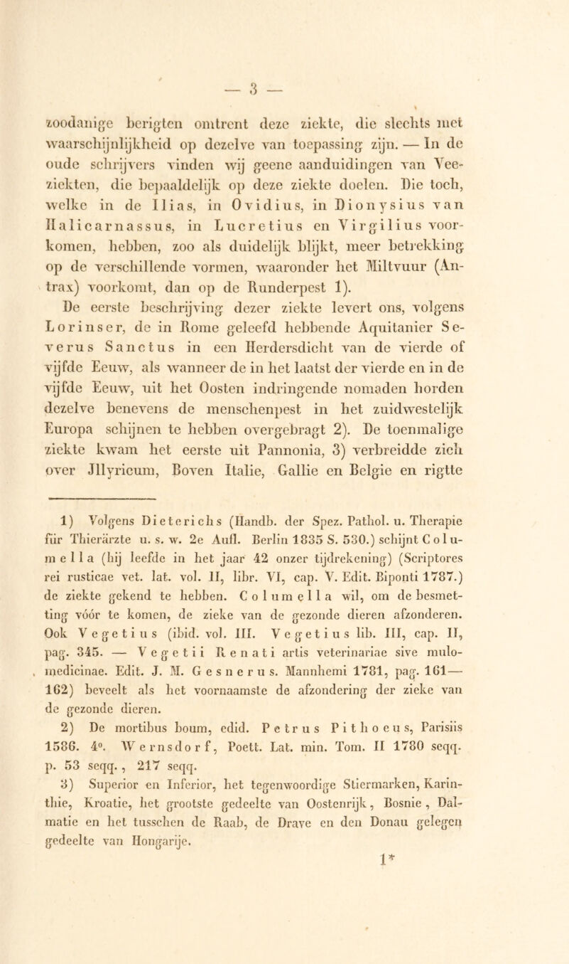 zoodanige berigten omtrent deze ziekte, die slechts met waarschijnlijkheid op dezelve van toepassing zijn. — In de oude schrijvers vinden wij geene aanduidingen van Vee- ziekten, die bepaaldelijk op deze ziekte doelen. Die toch, welke in de Ilias, in Ovidius, in Dionysius van Halicarnassus, in Lucretius en Virgilius voor- komen, hebben, zoo als duidelijk blijkt, meer betrekking op de verschillende vormen, waaronder het Miltvuur (An- trax) voorkomt, dan op de Runderpest 1). De eerste beschrijving dezer ziekte levert ons, volgens Lorinser, de in Rome geleefd hebbende Aquitanier Se- verus Sanctus in een Herdersdicht van de vierde of vijfde Eeuw, als wanneer de in het laatst der vierde en in de vijfde Eeuw, uit het Oosten indringende nomaden horden dezelve benevens de inenschenpest in het zuidwestelijk Europa schijnen te hebben overgebragt 2). De toenmalige ziekte kwam het eerste uit Pannonia, 3) verbreidde zich over Jllyricum, Boven Italië, Gallie en Belgie en rigtte 1) Volgens Dieterichs (Ilandb. der Spez. Patliol. u. Therapie fiir Thierarzte u. s. w. 2e Aufl. Berlin 1835 S. 530.) schijnt C o 1 u- m e 11 a (hij leefde in het jaar 42 onzer tijdrekening) (Scriptores rei rusticae vet. lat. vol. II, libr. VI, cap. V. Edit. Biponti 1787.) de ziekte gekend te hebben. Columella wil, om de besmet- ting vóór te komen, de zieke van de gezonde dieren afzonderen. Ook Vegetius (ibid. vol. III. Vegetius lib. III, cap. II, pag. 345. — V e g e t i i R e n a t i artis veterinariae sive mulo- , medicinae. Edit. J. M. G e s n e r u s. Mannhemi 1781, pag. 161 — 162) beveelt als het voornaamste de afzondering der zieke van de gezonde dieren. 2) De mortibus boum, edid. Petrus Pithoeus, Parisiis 1586. 4°. Wernsdorf, Poett. Lat. min. Tom. II 1780 seqq. p. 53 seqq. , 217 seqq. 3) Superior en Inferior, het tegenwoordige Stiermarken, Karin- tliie, Kroatië, het grootste gedeelte van Oostenrijk, Bosnië , Dal- matie en het tusschen de Raab, de Drave en den Donau gelegen gedeelte van Hongarije. 1*