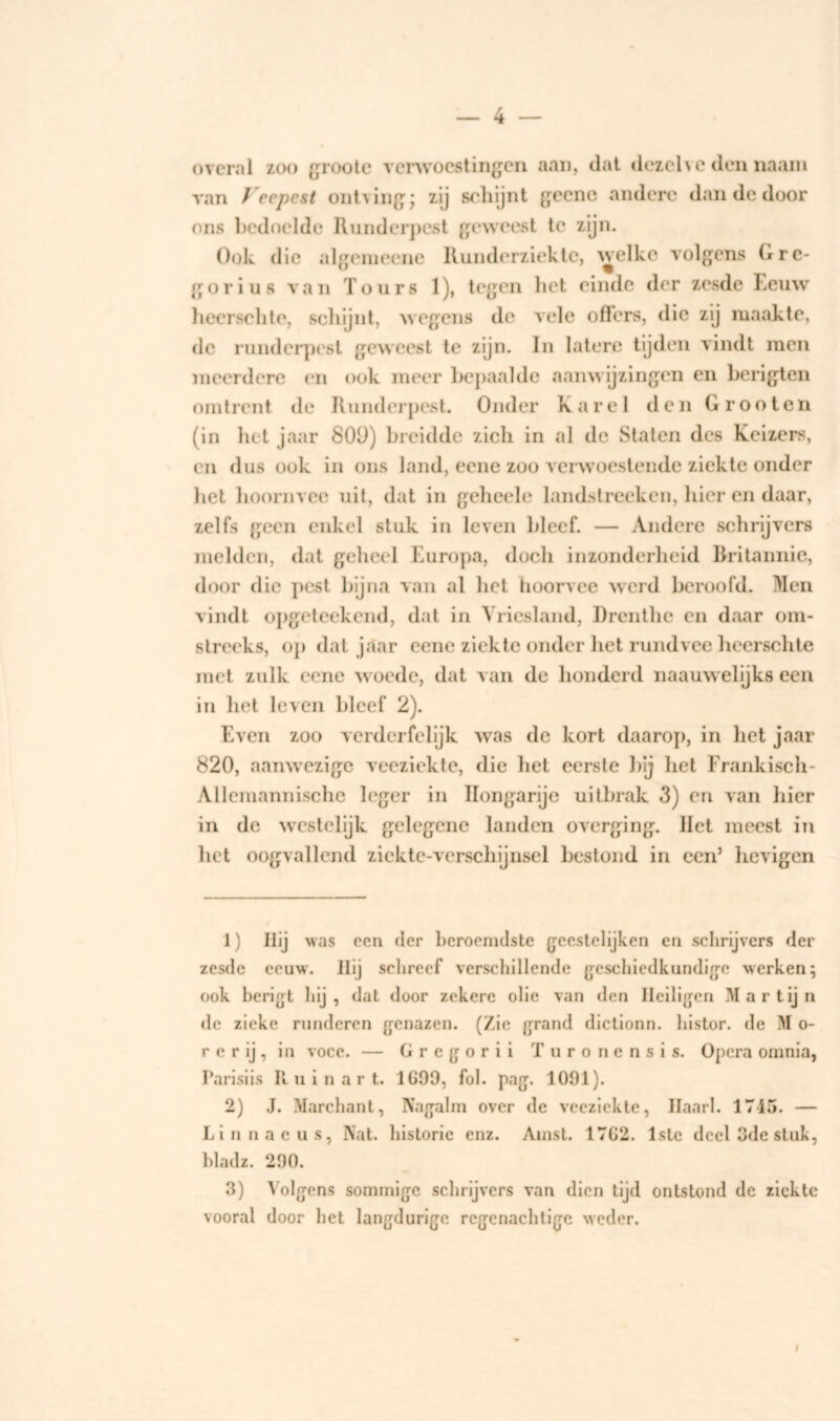 overal zoo groote verwoestingen aan, dat dezelve den naam van Veepest ontving; zij schijnt gecne andere dan de door ons bedoelde Runderpest geweest te zijn. Ook die algemeene Runderziekte, welke volgens Gre- gorius van Tours 1), tegen het einde der zesde Eeuw heerschte, schijnt, wegens do vele offers, die zij maakte, de runderpest geweest te zijn. In latere tijden vindt men meerdere en ook meer bepaalde aanwijzingen en berigten omtrent de Runderpest. Onder Karei den Groot en (in het jaar 800) breidde zicli in al de Staten des Keizers, en dus ook in ons land, eene zoo verwoestende ziekte onder liet hoornvee uit, dat in geheele landstreeken, hier en daar, zelfs geen enkel stuk in leven bleef. — Andere schrijvers melden, dat geheel Europa, doch inzonderheid Rritannie, door die pest bijna van al het lioorvee werd beroofd. Men vindt opgeteekend, dat in Vriesland, Drenthe en daar om- streeks, op dat jaar eene ziekte onder het rundvee heerschte met zulk eene woede, dat van de honderd naauwelijks een in het leven bleef 2). Even zoo verderfelijk was de kort daarop, in het jaar 820, aanwezige veeziekte, die het eerste bij het Frankisch- Allemannische leger in Hongarije uitbrak 3) en van hier in de westelijk gelegene landen overging. Het meest in het oogvallend ziekte-verschijnsel bestond in een’ hevigen 1) Hij was een der beroemdste geestelijken cn schrijvers der zesde eeuw. Hü schreef verschillende geschiedkundige werken; ook berigt hij , dat door zekere olie van den Heiligen Martij n de zieke runderen genazen. (Zie grand dictionn. histor. de M o- r e r ij , in voce. — Grcgorii Turonensis. Opera omnia, Parisiis R u inar t. 1G99, fok pag. 1091). 2) J. Marchant, Nagalm over de veeziekte, Ilaark 1745. — Linnaeus, Nat. historie enz. Amst. 1702. 1ste deel 3de stuk, hladz. 290. 3) Volgens sommige schrijvers van dien tijd ontstond dc ziekte vooral door het langdurige rcgenachligc weder. f