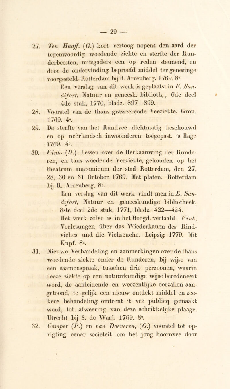 27. Ten Haaff. (G.) kort vertoog nopens den aard der tegenwoordig woedende ziekte en sterfte der Run- derbeesten, mitsgaders een op reden steunend, en door de ondervinding beproefd middel ter genesinge voorgesteld. Rotterdam bij R. Arrenberg. 1769. 8°. Een verslag van dit werk is geplaatst in JE. San- difort, Natuur en geneesk. biblioth,, 6de deel 4de stuk, 1770, bladz. 897—899. 28. Voorstel van de thans grasseerende Veeziekte. Gron. 1769. 4°. 29. De sterfte van het Rundvee dichtmatig beschouwd en op neêrlandsch inwoonderen toegepast. ?s Rage 1769- 4°. 30. Vink• (II.) Lessen over de Herkaauwing der Runde- ren, en tans woedende \eeziekte, gehouden op het theatrum anatomieum der stad Rotterdam, den 27, 28, 30 en 31 October 1769. Met platen. Rotterdam bij R. Arrenberg. 8°. Een verslag van dit werk vindt men in E. San- difort, Natuur en geneeskundige bibliotheek, 8ste deel 2de stuk, 1771, bladz, 422—424. Het werk zelve is in het Hoogd. vertaald: Vink, Vorlesungen über das Wiederkauen des Rind- viehes und die Viehseuehe. Leipsig 1779. Mit Kupf. 8°. 31. Nieuwe Verhandeling en aanmerkingen over de thans woedende ziekte onder de Runderen, bij wijse van een saamenspraak, tusschen drie perzoonen, waarin deeze ziekte op een natuurkundige wijse beredeneert word, de aanleidende en weezentlijke oorzaken aan- getoond, te gelijk een nieuw ontdekt middel en zee- kere behandeling omtrent ’t vee publicq gemaakt word, tot afweering van deze schrikkelijke plaage. Utrecht bij S. de Waal. 1769. 8°. 32. Camper (P.) en van Doeveren, (G.) voorstel tot op- rigting eener sociëteit om het jong hoornvee door